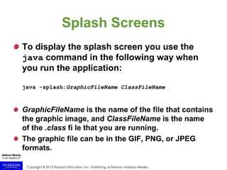 Copyright © 2015 Pearson Education, Inc. Publishing as Pearson Addison-Wesley
Splash Screens
To display the splash screen you use the
java command in the following way when
you run the application:
java -splash:GraphicFileName ClassFileName
GraphicFileName is the name of the file that contains
the graphic image, and ClassFileName is the name
of the .class fi le that you are running.
The graphic file can be in the GIF, PNG, or JPEG
formats.
 