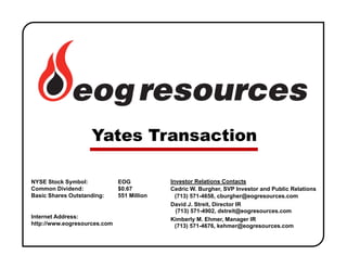 NYSE Stock Symbol: EOG
Common Dividend: $0.67
Basic Shares Outstanding: 551 Million
Internet Address:
http://www.eogresources.com
Investor Relations Contacts
Cedric W. Burgher, SVP Investor and Public Relations
(713) 571-4658, cburgher@eogresources.com
David J. Streit, Director IR
(713) 571-4902, dstreit@eogresources.com
Kimberly M. Ehmer, Manager IR
(713) 571-4676, kehmer@eogresources.com
Yates Transaction
 