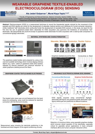 Abstract: Electrooculogram (EOG) is a measurement technique to record the biopotential signals induced by the movement of the
eyeballs and EOG signals are critical for the development of wearable medical sensors and interfaces for human-computer interaction.
Unlike traditional “wet” electrodes which profoundly hinder the development of wearable EOG sensors, in this study, we report for the
first time the use of graphene-coated fabric electrodes for EOG acquisition and overcome the limitations of conventional “wet”
electrodes. We demonstrate the proof-of-concept of graphene textile electrodes for EOG acquisition with a side-by-side comparison to
conventional Ag/AgCl electrodes.
WEARABLE GRAPHENE TEXTILE-ENABLED
ELECTROOCULOGRAM (EOG) SENSING
Ata Jedari Golparvar 1, Murat Kaya Yapici 1,2,3*
1 Faculty of Engineering and Natural Sciences, Sabanci University, Istanbul 34956, Turkey
2 Sabanci University Nanotechnology Research and Application Center, Istanbul 34956, Turkey
3 Department of Electrical Engineering, University of Washington, Seattle, WA 98195, USA
MATERIAL SYNTHESIS AND CHARACTERIZATION
GRAPHENE-COATED TEXTILE-BASED ELECTRODES
*Contact: Murat Kaya Yapici, mkyapici@sabanciuniv.edu
1 cm
back-side
front-side
Graphene-coated
Textile
6.3 cm
Measurement setup showing the electrode positioning in the
forehead and block diagram of the signal conditioning circuitry.
The treated nylon piece was cut and fastened from the back
where for prototyping, wires could be soldered for electrical
connection with the front-end circuitry.
Glass fibersNylon Cotton Wool KevlarPolyester
WEARABLE ELECTROOCULOGRAM (EOG) SENSING
Graphene cladded around the fiber Conductivity vs. Wash
SU-MEMS
mems.sabanciuniv.edu
GO-wetted textile
GO-coated textile
rGO-coated textile
Ordinary textile
Dip
Dry
Reduce
Graphene Textile
EOG signals acquired using conventional Ag/AgCl
electrodes (left figure) and graphene textile electrodes (right
figure) while eyes are positioned at different locations.
The graphene-coated textiles were prepared by using a low-
cost and scalable technology which involves dipping ordinary
fabrics (e.g. nylon, cotton) in graphene oxide (GO) solution,
followed by thermal treatment and chemical reduction to
obtain graphene cladding around the fibers.
Detection of conscious blinks using wearable graphene textiles
which ensures robust operation of the electrodes; especially
critical for wearable sensor applications in brain computer
interfaces (BCI) and human computer interaction (HCI).
0 10 20 30 40 50
-2.0
-1.5
-1.0
-0.5
0.0
0.5
1.0
1.5
2.0
left
move
right
move
random blinks
left
voluntary
blinks
right
move
left
move
right centercentercenter
Amplitude[V]
Time [s]
0 10 20 30 40 50
-2.0
-1.5
-1.0
-0.5
0.0
0.5
1.0
1.5
2.0
left
move
right
move
right
move
left
left
move
right centercentercenter
voluntary
blinks
random blinks
Amplitude[V]
Time [s]
Conventional Wet Electrode Graphene Textile Electrode
0 10 20 30 40 50
-2.0
-1.5
-1.0
-0.5
0.0
0.5
1.0
1.5
2.0
voluntary eye blink each 5s
blink
rest
Amplitude[v]
Time [s]
BCI and HCI Applications
«Non-destroyable graphene cladding on a range of textile and other fibers and fiber mats» RSC Advances, 2014
«Graphene-clad textile electrodes for electrocardiogram monitoring»Sensors and Actuators B: Chemical, 2015
 