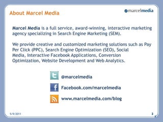 5/6/20112About Marcel Media Marcel Media is a full service, award-winning, interactive marketing agency specializing in Search Engine Marketing (SEM).  We provide creative and customized marketing solutions such as Pay Per Click (PPC), Search Engine Optimization (SEO), Social Media, Interactive Facebook Applications, Conversion Optimization, Website Development and Web Analytics.@marcelmedia						Facebook.com/marcelmediawww.marcelmedia.com/blog  33