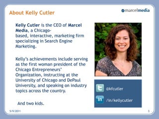 About Kelly Cutler Kelly Cutler is the CEO of Marcel Media, a Chicago-based, interactive, marketing firm specializing in Search Engine Marketing.	Kelly’s achievements include serving as the first woman president of the Chicago Entrepreneurs’ Organization, instructing at the University of Chicago and DePaul University, and speaking on industry topics across the country. And two kids.5/6/20113@kfcutler/in/kellycutler