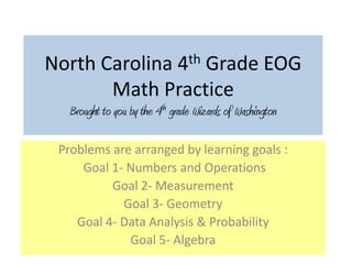 North Carolina 4th Grade EOG
       Math Practice
   Brought to you by the 4th grade Wizards of Washington

 Problems are arranged by learning goals :
     Goal 1- Numbers and Operations
          Goal 2- Measurement
            Goal 3- Geometry
    Goal 4- Data Analysis & Probability
             Goal 5- Algebra
 