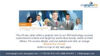 www.eogogics.com, www.gogics.com | +1 703 281 3525, USA 1 (888) 364 6442 | info@eogogics.com
This 45-sec video offers a graphic intro to our 500 technology courses
customized to clients and taught by world-class faculty onsite at client
offices. For course details, visit our website and click an orange
Browse Our Course
button on top of any web page.
 