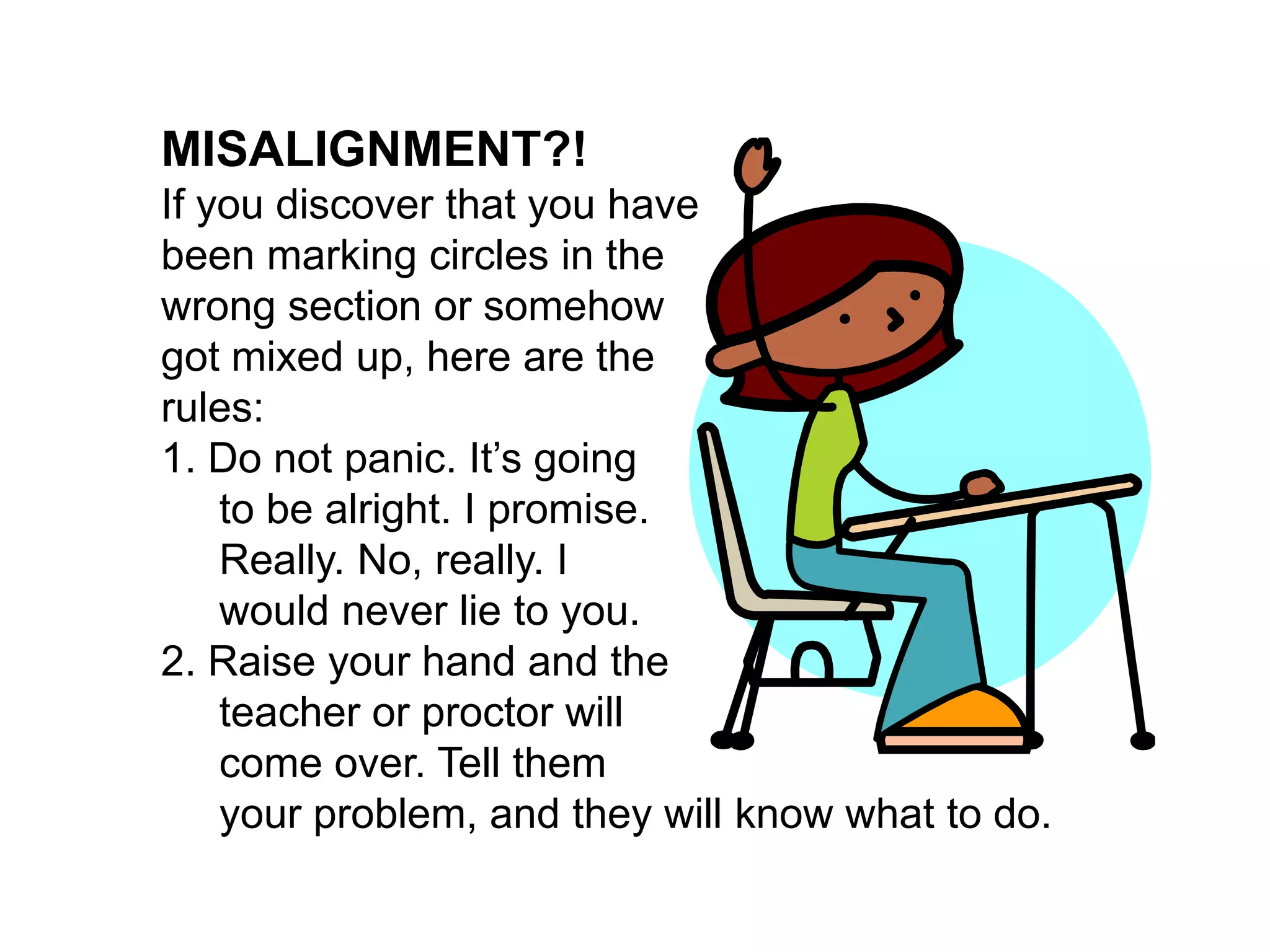  MISALIGNMENT?!If you discover that you have been marking circles in the wrong section or somehow got mixed up, here are the rules:1. Do not panic. It’s going      to be alright. I promise.      Really. No, really. I      would never lie to you.2. Raise your hand and the      teacher or proctor will      come over. Tell them      your problem, and they will know what to do. 
