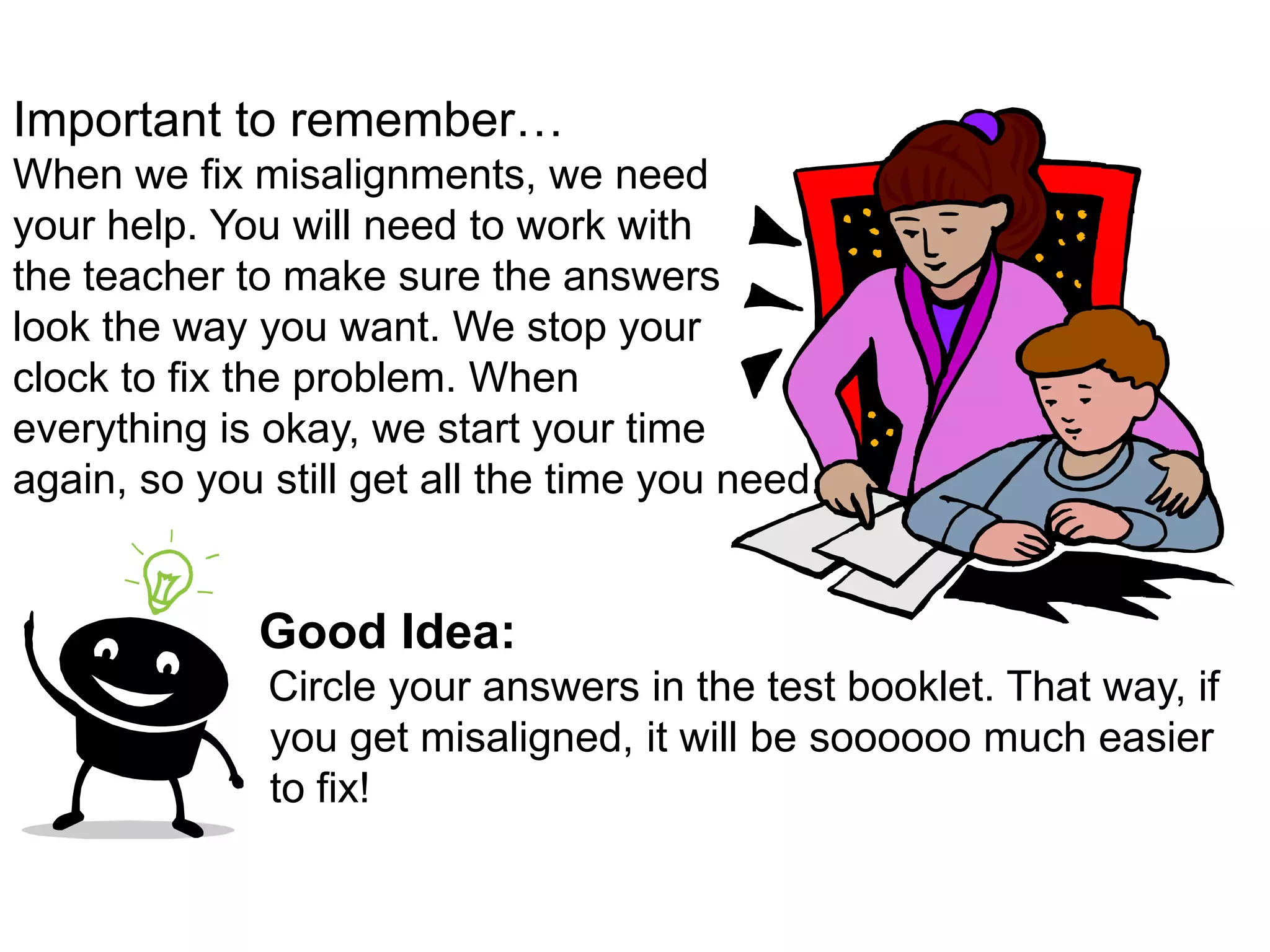 Important to remember…When we fix misalignments, we need your help. You will need to work with the teacher to make sure the answerslook the way you want. We stop yourclock to fix the problem. When everything is okay, we start your timeagain, so you still get all the time you need.  Good Idea:Circle your answers in the test booklet. That way, if you get misaligned, it will be soooooo much easier to fix!