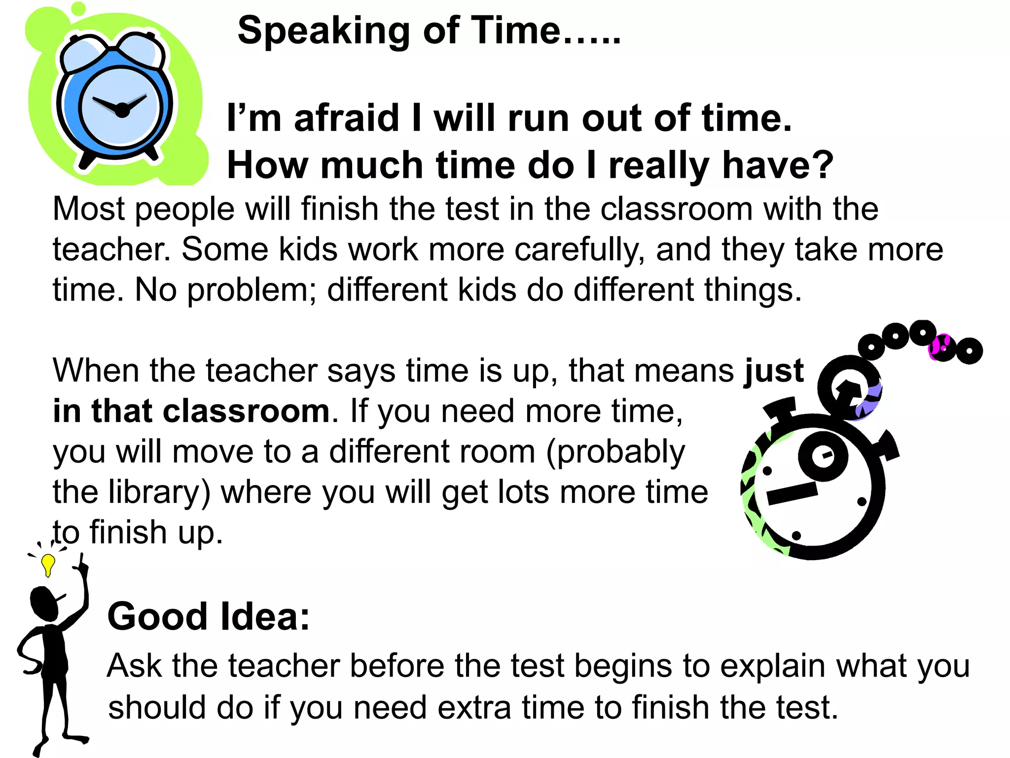 Speaking of Time…..                 I’m afraid I will run out of time.                  How much time do I really have?Most people will finish the test in the classroom with the teacher. Some kids work more carefully, and they take more time. No problem; different kids do different things.  When the teacher says time is up, that means just in that classroom. If you need more time, you will move to a different room (probably the library) where you will get lots more time to finish up.  Good Idea:Ask the teacher before the test begins to explain what you should do if you need extra time to finish the test.