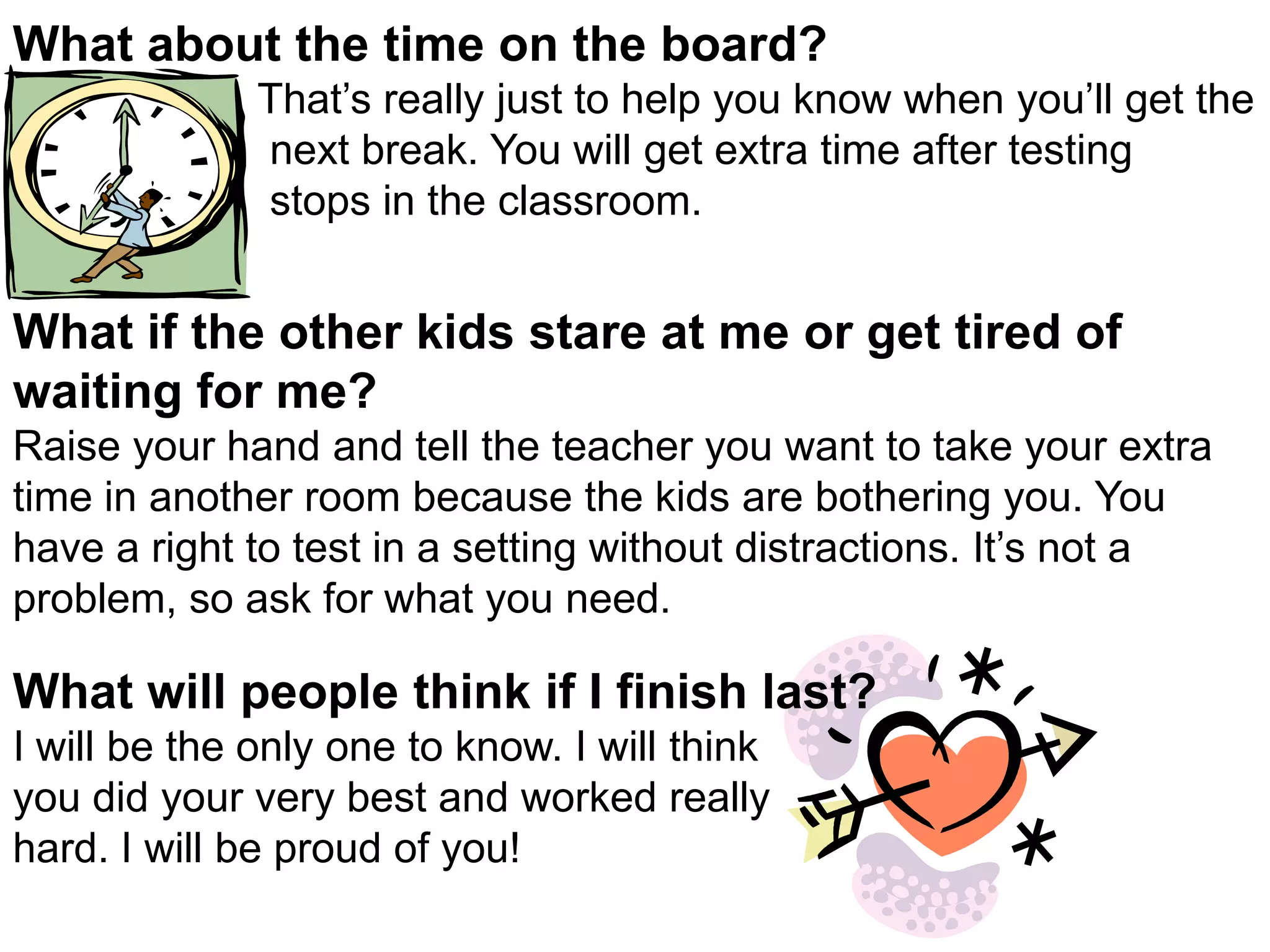 What about the time on the board?That’s really just to help you know when you’ll get the next break. You will get extra time after testing stops in the classroom. What if the other kids stare at me or get tired of waiting for me?Raise your hand and tell the teacher you want to take your extra time in another room because the kids are bothering you. You have a right to test in a setting without distractions. It’s not a problem, so ask for what you need. What will people think if I finish last?I will be the only one to know. I will think you did your very best and worked really hard. I will be proud of you!