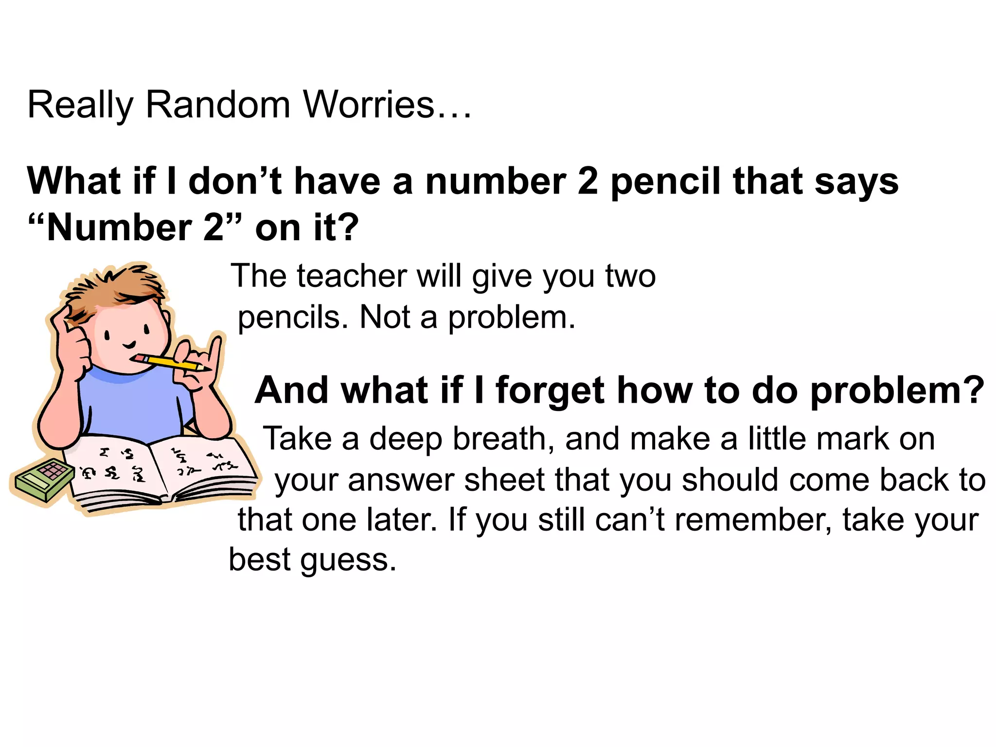 Really Random Worries… What if I don’t have a number 2 pencil that says “Number 2” on it?  The teacher will give you two                        pencils. Not a problem.     And what if I forget how to do problem? Take a deep breath, and make a little mark on your answer sheet that you should come back to that one later. If you still can’t remember, take your best guess. 