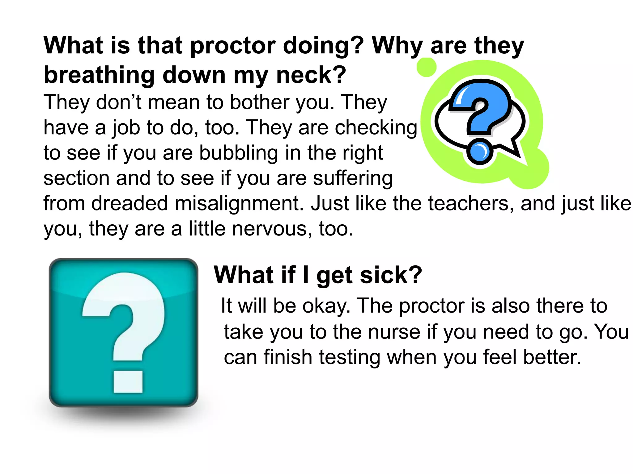 What is that proctor doing? Why are they breathing down my neck? They don’t mean to bother you. They have a job to do, too. They are checkingto see if you are bubbling in the right section and to see if you are suffering from dreaded misalignment. Just like the teachers, and just like you, they are a little nervous, too.                          What if I get sick? It will be okay. The proctor is also there to take you to the nurse if you need to go. You can finish testing when you feel better. 