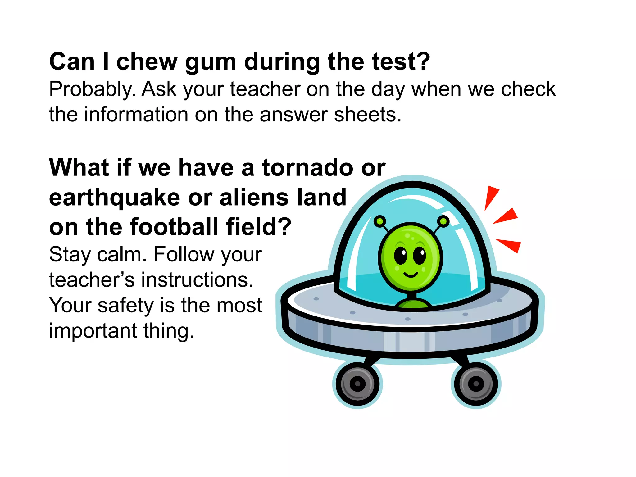 Can I chew gum during the test?Probably. Ask your teacher on the day when we check the information on the answer sheets.  What if we have a tornado or earthquake or aliens land on the football field?Stay calm. Follow your teacher’s instructions. Your safety is the most important thing. 