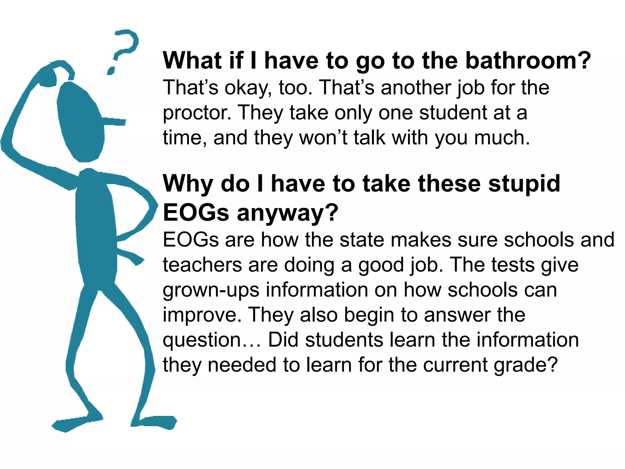 What if I have to go to the bathroom?That’s okay, too. That’s another job for the proctor. They take only one student at a time, and they won’t talk with you much. Why do I have to take these stupid EOGs anyway?EOGs are how the state makes sure schools and teachers are doing a good job. The tests give grown-ups information on how schools can improve. They also begin to answer the question… Did students learn the information they needed to learn for the current grade? 