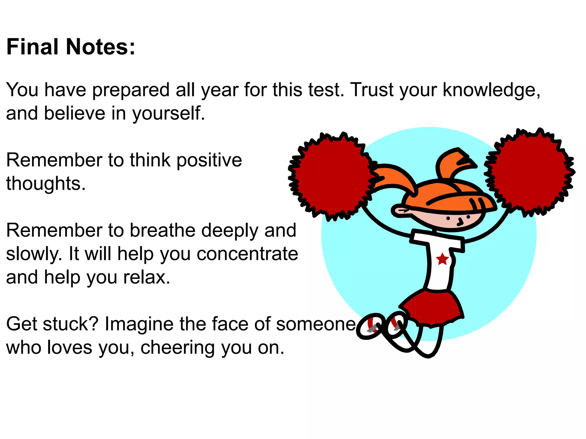 Final Notes: You have prepared all year for this test. Trust your knowledge, and believe in yourself.  Remember to think positive thoughts. Remember to breathe deeply and slowly. It will help you concentrate and help you relax.  Get stuck? Imagine the face of someone who loves you, cheering you on. 
