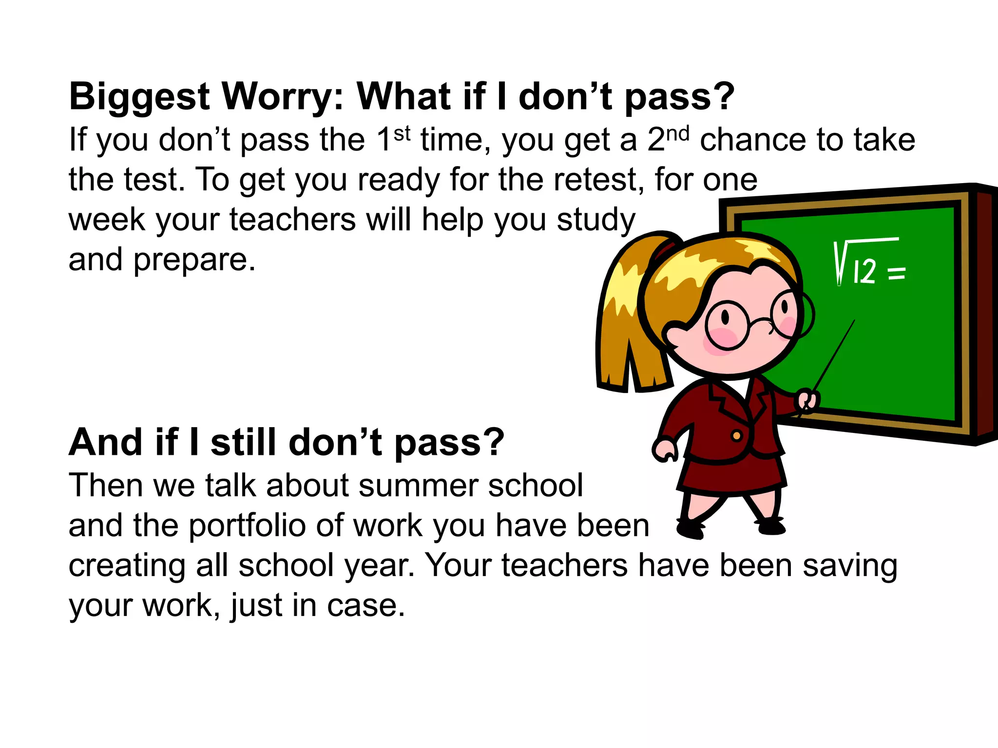 Biggest Worry: What if I don’t pass?If you don’t pass the 1st time, you get a 2nd chance to take the test. To get you ready for the retest, for one week your teachers will help you study and prepare. And if I still don’t pass?Then we talk about summer school and the portfolio of work you have been creating all school year. Your teachers have been saving your work, just in case. 