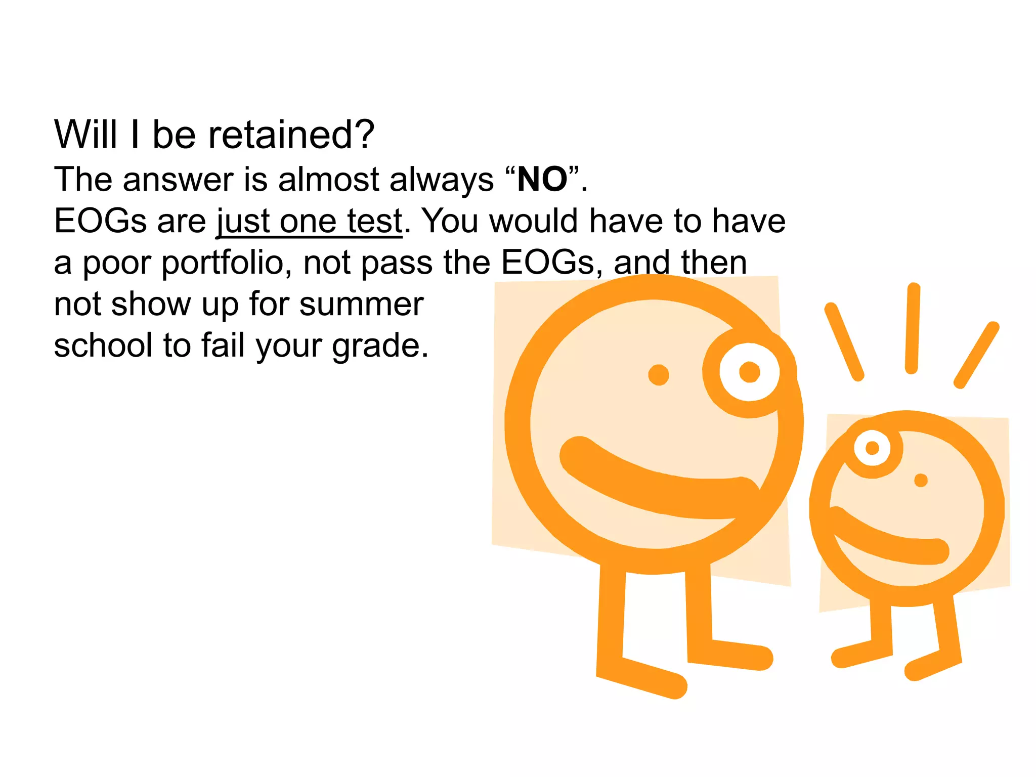 Will I be retained?The answer is almost always “NO”. EOGs are just one test. You would have to have a poor portfolio, not pass the EOGs, and then not show up for summer school to fail your grade.