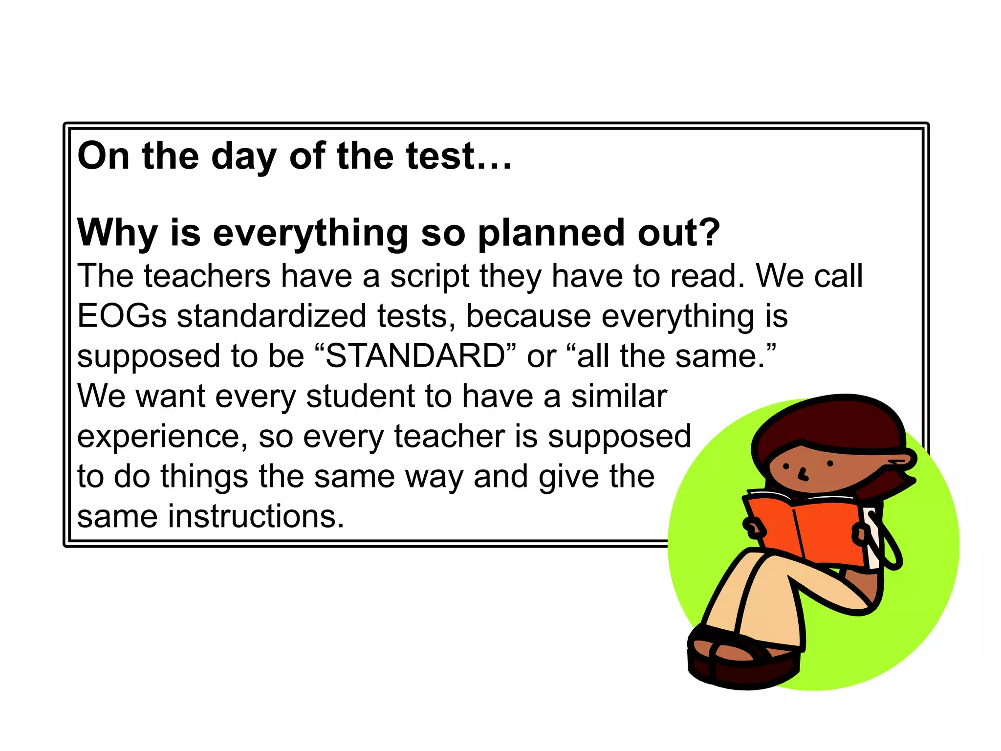 On the day of the test… Why is everything so planned out?The teachers have a script they have to read. We call EOGs standardized tests, because everything is supposed to be “STANDARD” or “all the same.” We want every student to have a similar experience, so every teacher is supposed to do things the same way and give the same instructions.