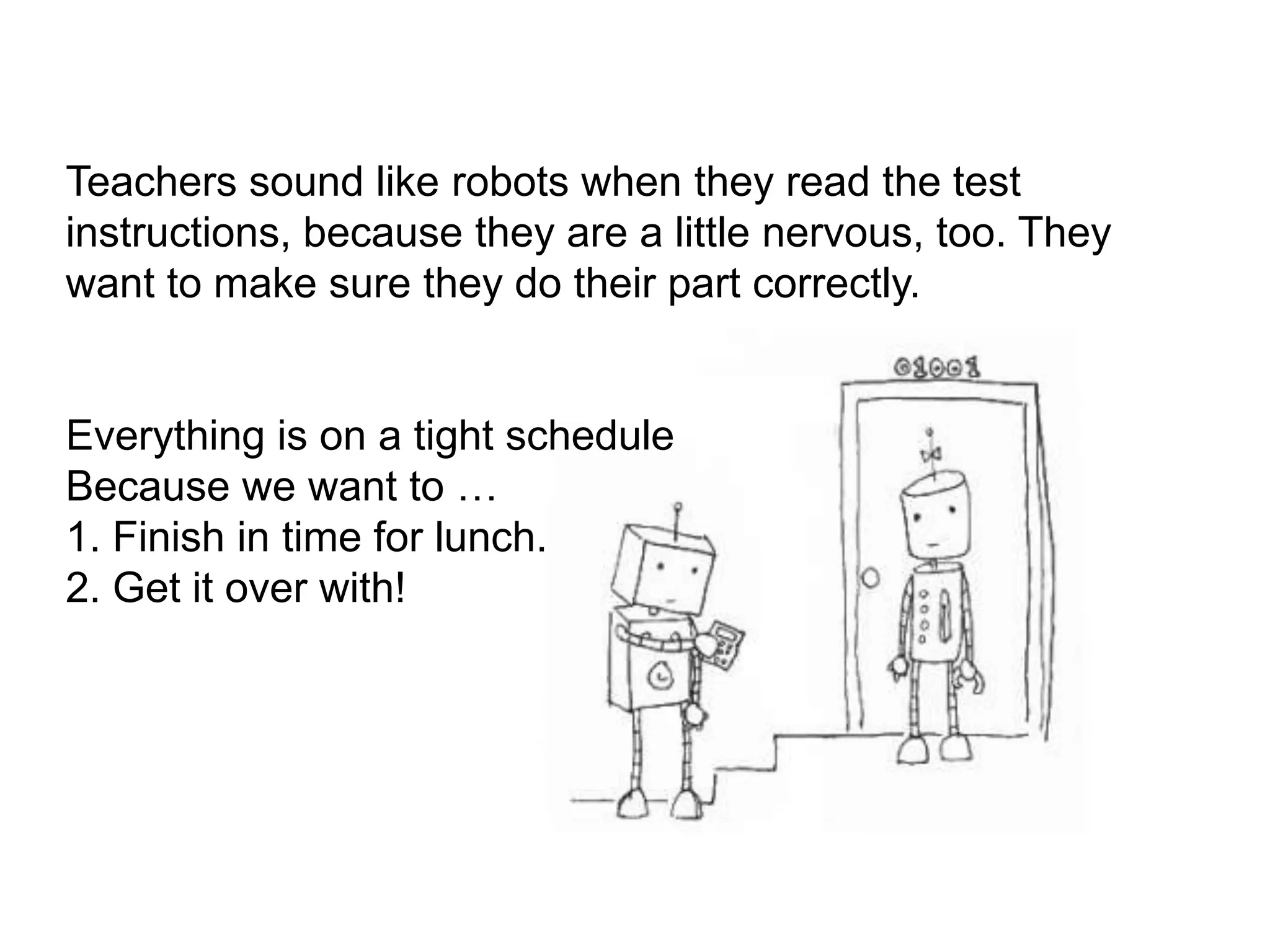 Teachers sound like robots when they read the test instructions, because they are a little nervous, too. They want to make sure they do their part correctly. Everything is on a tight schedule Because we want to …1. Finish in time for lunch.2. Get it over with!  