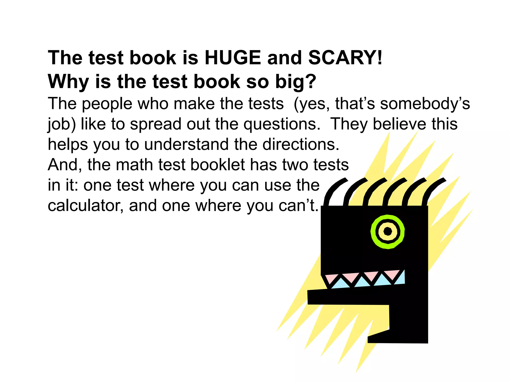 The test book is HUGE and SCARY! Why is the test book so big?The people who make the tests  (yes, that’s somebody’s job) like to spread out the questions.  They believe this helps you to understand the directions. And, the math test booklet has two tests in it: one test where you can use the calculator, and one where you can’t.