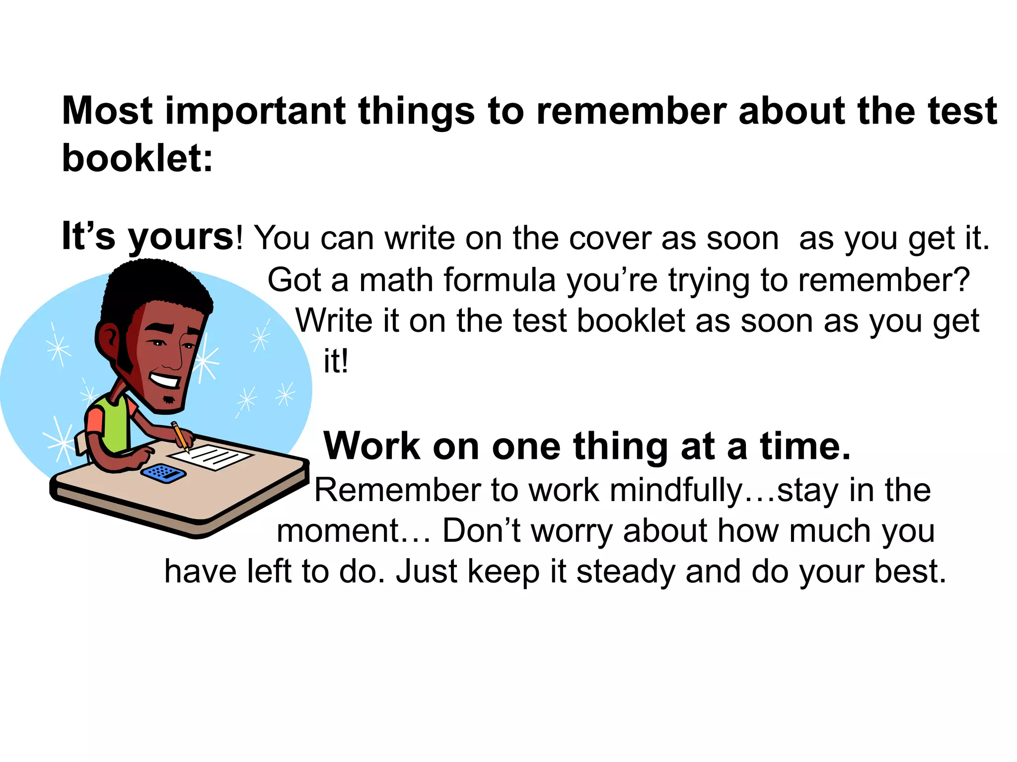  Most important things to remember about the test booklet: It’s yours! You can write on the cover as soon  as you get it. Got a math formula you’re trying to remember? Write it on the test booklet as soon as you get it!Work on one thing at a time. Remember to work mindfully…stay in the moment… Don’t worry about how much you have left to do. Just keep it steady and do your best. 
