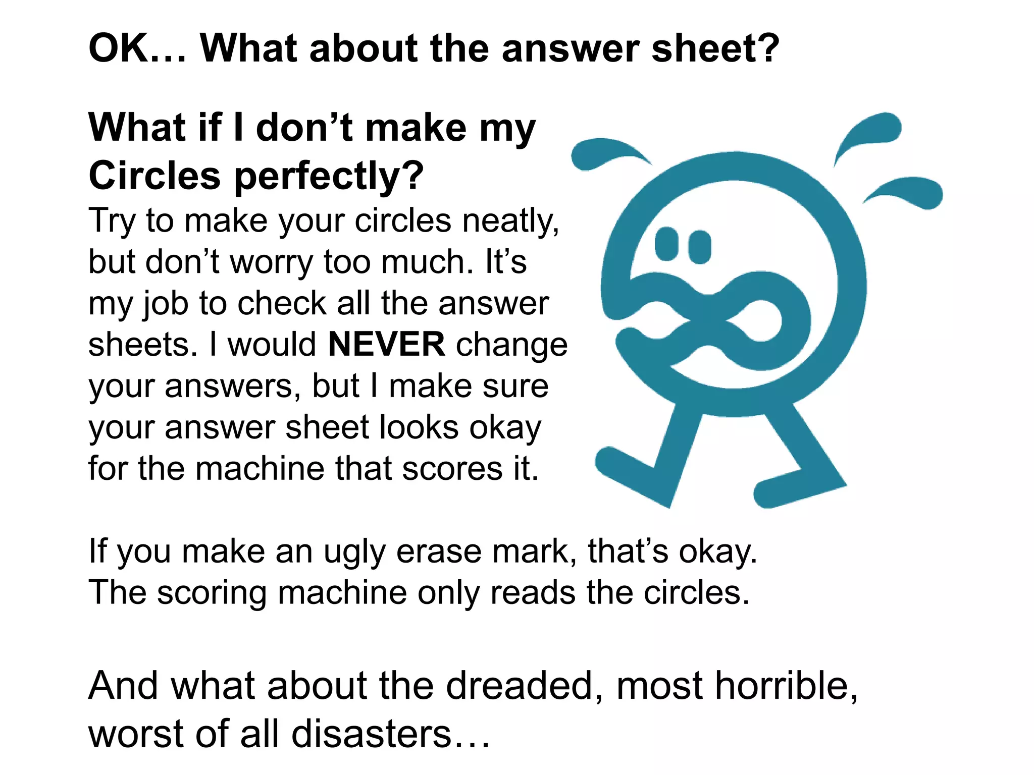 OK… What about the answer sheet? What if I don’t make my Circles perfectly?Try to make your circles neatly,but don’t worry too much. It’s my job to check all the answer sheets. I would NEVER change your answers, but I make sure your answer sheet looks okay for the machine that scores it. If you make an ugly erase mark, that’s okay. The scoring machine only reads the circles. And what about the dreaded, most horrible, worst of all disasters… 