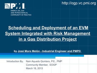 http://ogp.vc.pmi.org




 Scheduling and Deployment of an EVM
System Integrated with Risk Management
      in a Gas Distribution Project

      by José Moro Melón - Industrial Engineer and PMP®


Introduction By:   Nain Aquado Quintero, P.E., PMP
                   Community Member, EOGP
                   March 18, 2013
 