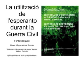 La utilització de l'esperanto durant la Guerra Civil Fonts bàsiques: Museu d'Esperanto de Subirats Biblioteca d'Esperanto de Moià &quot;Ramon Molera Pedrals&quot; i principalment el llibre que presentem: 