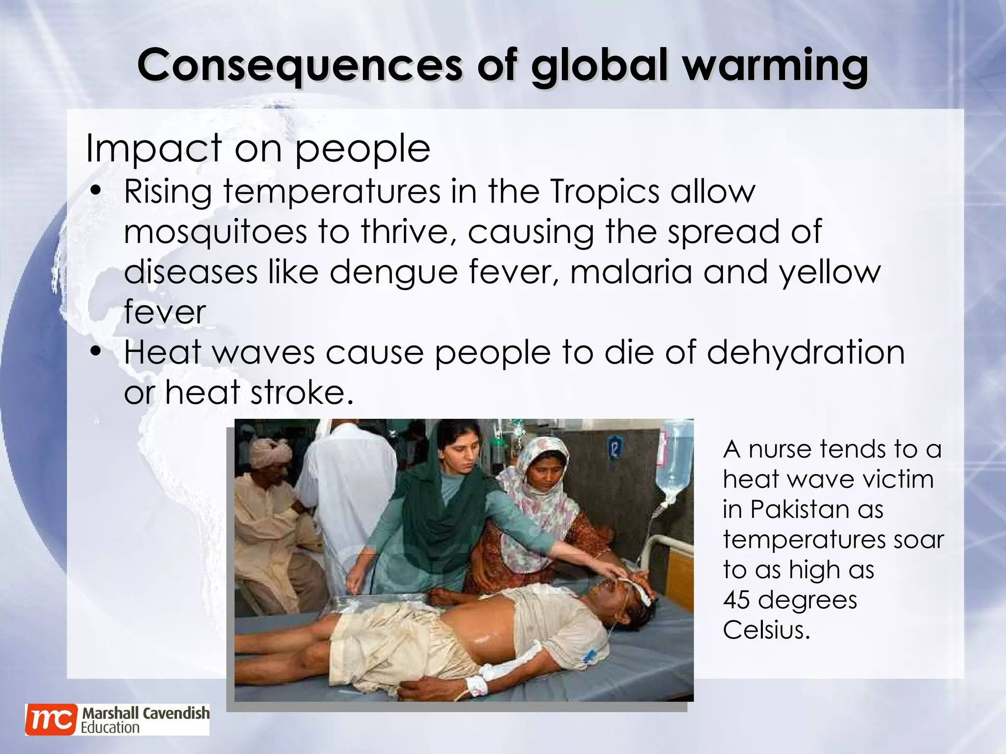 Consequences of global warming Impact on people Rising temperatures in the Tropics allow mosquitoes to thrive, causing the spread of diseases like dengue fever, malaria and yellow fever Heat waves cause people to die of dehydration or heat stroke. A nurse tends to a heat wave victim in Pakistan as temperatures soar to as high as  45 degrees Celsius. 