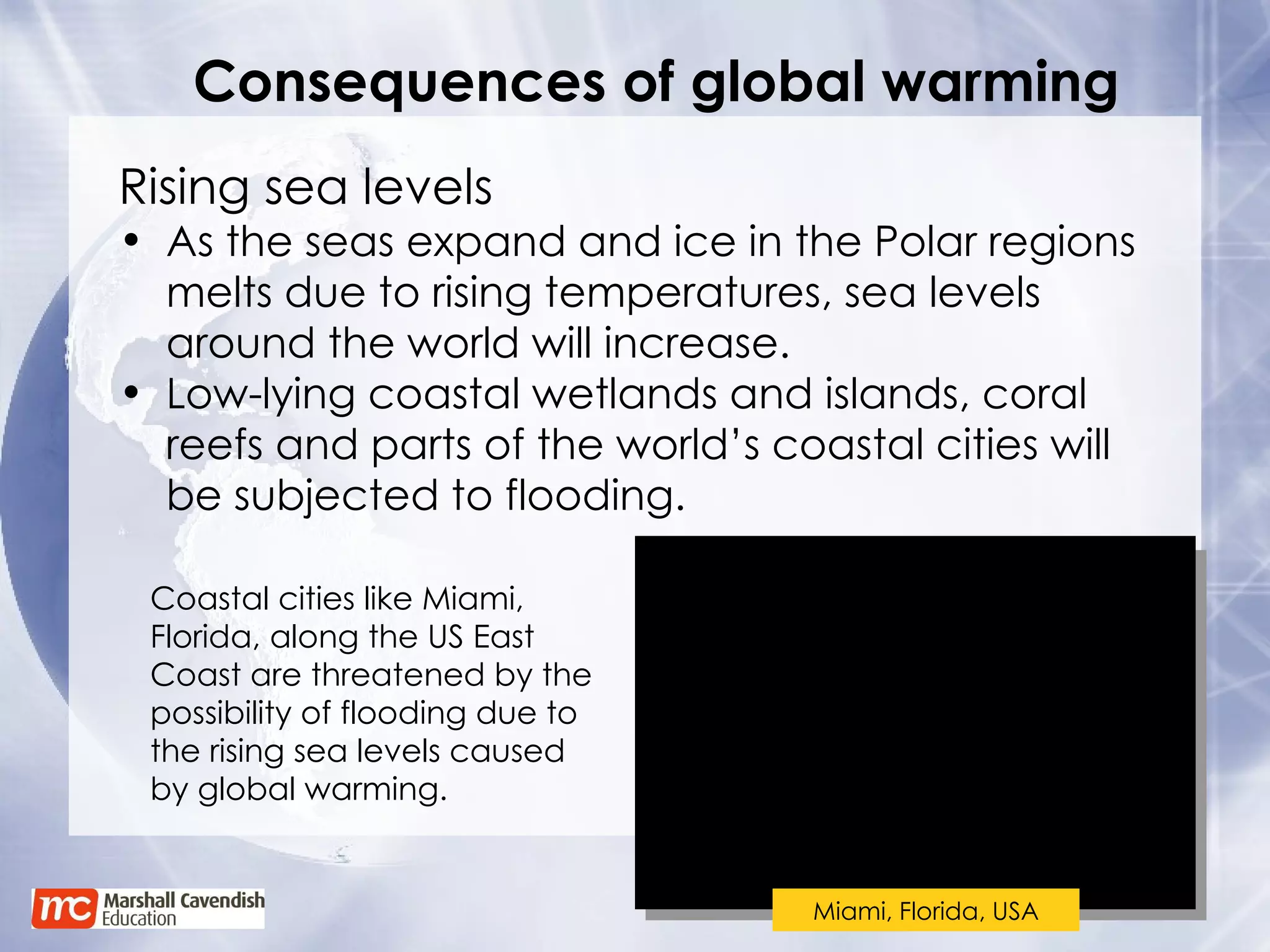 Consequences of global warming Coastal cities like Miami, Florida, along the US East Coast are threatened by the possibility of flooding due to the rising sea levels caused by global warming. Rising sea levels As the seas expand and ice in the Polar regions melts due to rising temperatures, sea levels around the world will increase. Low-lying coastal wetlands and islands, coral reefs and parts of the world’s coastal cities will be subjected to flooding. Miami, Florida, USA 