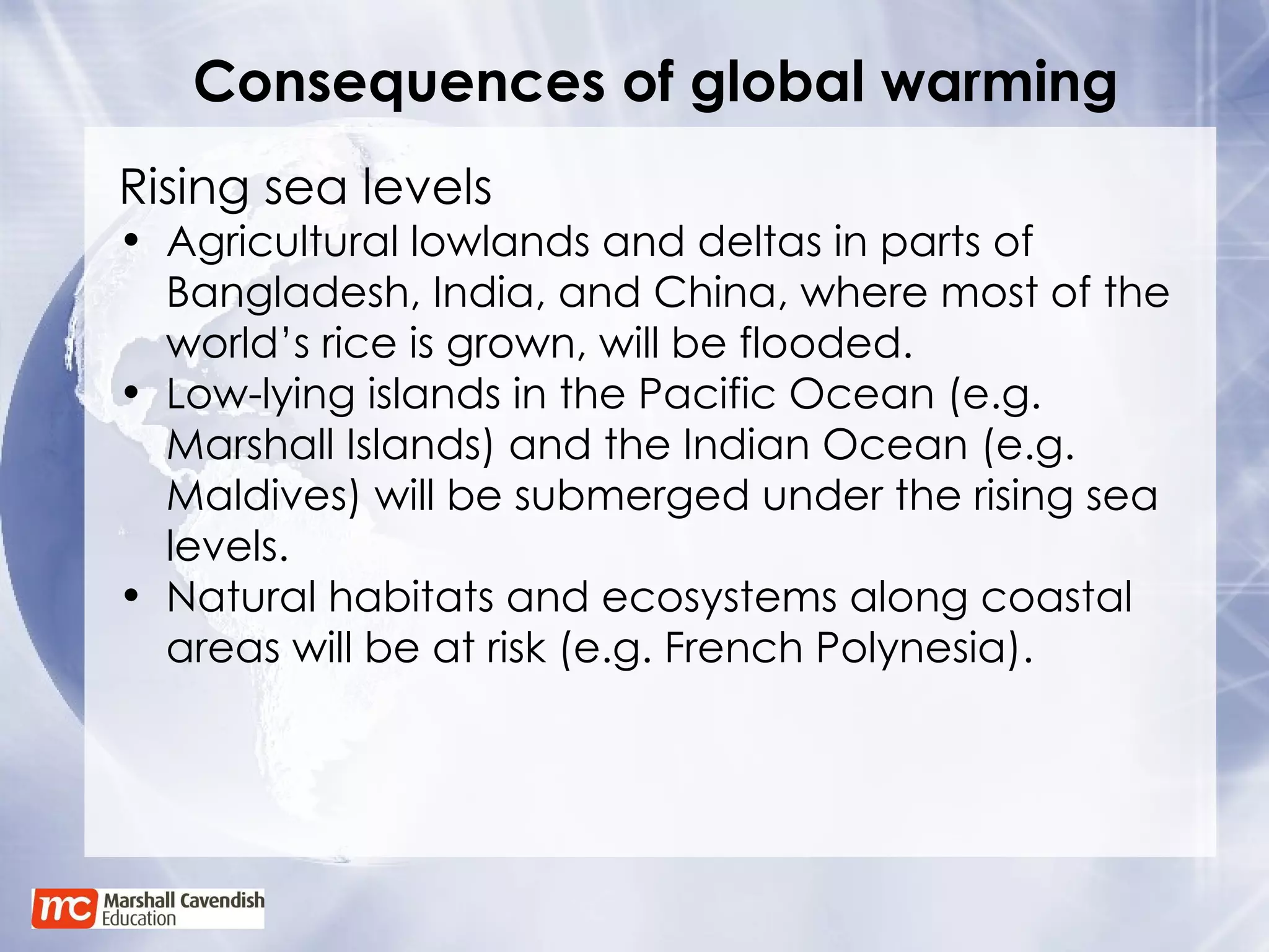 Consequences of global warming Rising sea levels Agricultural lowlands and deltas in parts of Bangladesh, India, and China, where most of the world’s rice is grown, will be flooded.  Low-lying islands in the Pacific Ocean (e.g. Marshall Islands) and the Indian Ocean (e.g. Maldives) will be submerged under the rising sea levels. Natural habitats and ecosystems along coastal areas will be at risk (e.g. French Polynesia). 