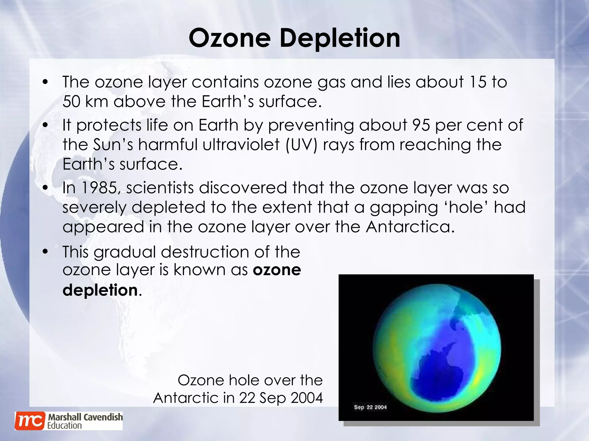 Ozone Depletion The ozone layer contains ozone gas and lies about 15 to  50 km above the Earth’s surface. It protects life on Earth by preventing about 95 per cent of the Sun’s harmful ultraviolet (UV) rays from reaching the Earth’s surface. In 1985, scientists discovered that the ozone layer was so severely depleted to the extent that a gapping ‘hole’ had appeared in the ozone layer over the Antarctica. This gradual destruction of the ozone layer is known as  ozone depletion .   Ozone hole over the Antarctic in 22 Sep 2004 
