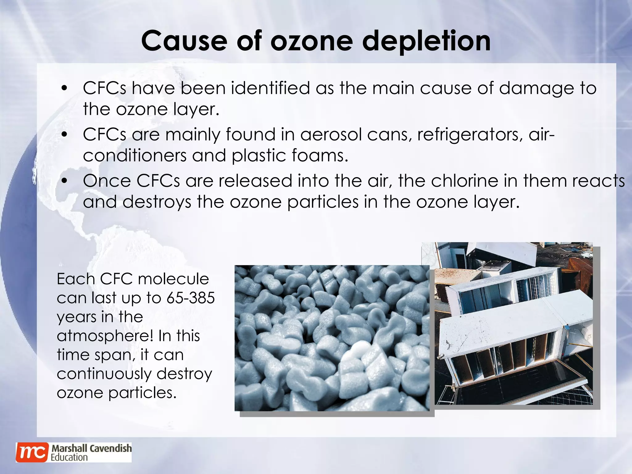 Cause of ozone depletion CFCs have been identified as the main cause of damage to the ozone layer. CFCs are mainly found in aerosol cans, refrigerators, air-conditioners and plastic foams. Once CFCs are released into the air, the chlorine in them reacts and destroys the ozone particles in the ozone layer. Each CFC molecule can last up to 65-385 years in the atmosphere! In this time span, it can continuously destroy ozone particles. 