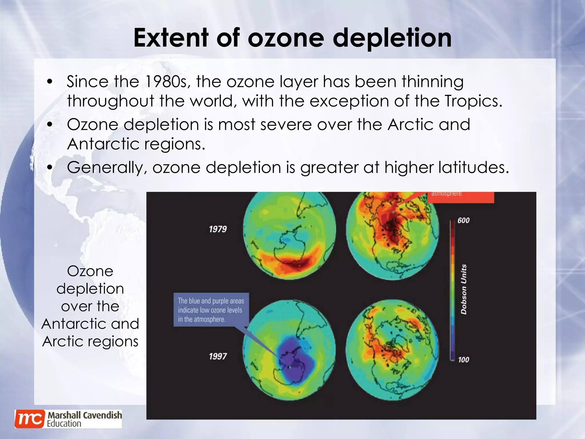 Extent of ozone depletion Since the 1980s, the ozone layer has been thinning throughout the world, with the exception of the Tropics. Ozone depletion is most severe over the Arctic and Antarctic regions. Generally, ozone depletion is greater at higher latitudes. Ozone depletion over the Antarctic and Arctic regions 