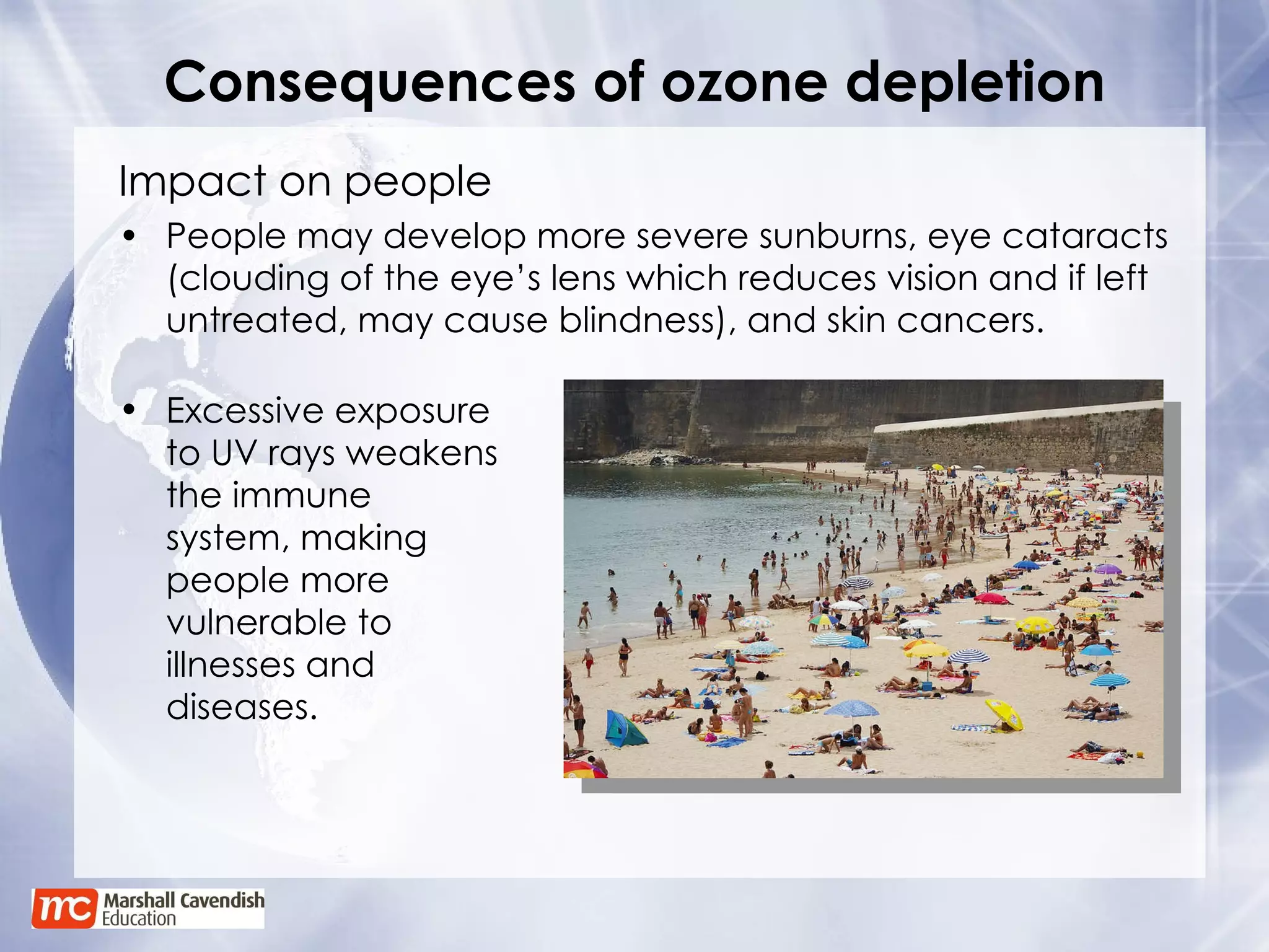 Consequences of ozone depletion Impact on people People may develop more severe sunburns, eye cataracts (clouding of the eye’s lens which reduces vision and if left untreated, may cause blindness), and skin cancers. Excessive exposure to UV rays weakens the immune system, making people more vulnerable to illnesses and diseases. 