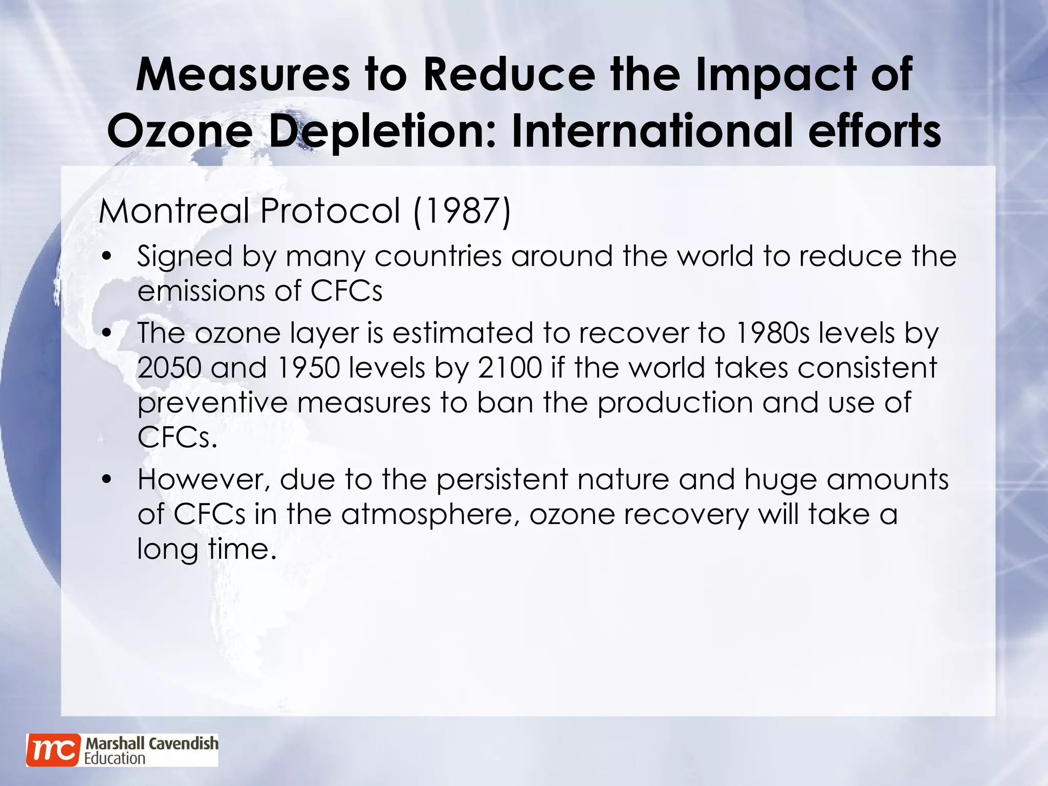 Measures to Reduce the Impact of Ozone Depletion: International efforts Montreal Protocol (1987) Signed by many countries around the world to reduce the emissions of CFCs The ozone layer is estimated to recover to 1980s levels by 2050 and 1950 levels by 2100 if the world takes consistent preventive measures to ban the production and use of CFCs. However, due to the persistent nature and huge amounts of CFCs in the atmosphere, ozone recovery will take a long time. 