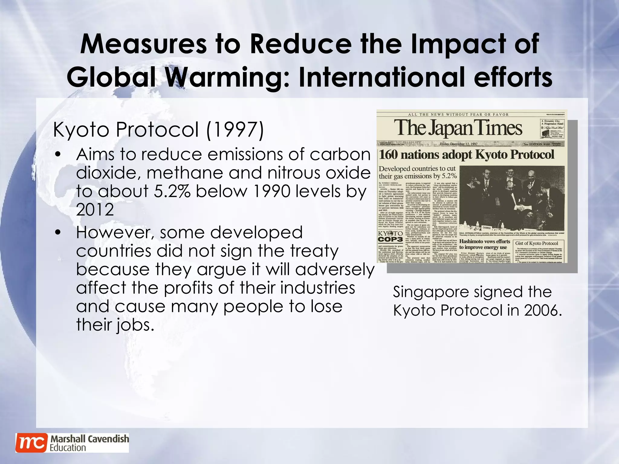 Measures to Reduce the Impact of Global Warming: International efforts Kyoto Protocol (1997) Aims to reduce emissions of carbon dioxide, methane and nitrous oxide to about 5.2% below 1990 levels by 2012 However, some developed countries did not sign the treaty because they argue it will adversely affect the profits of their industries and cause many people to lose their jobs. Singapore signed the Kyoto Protocol in 2006. 