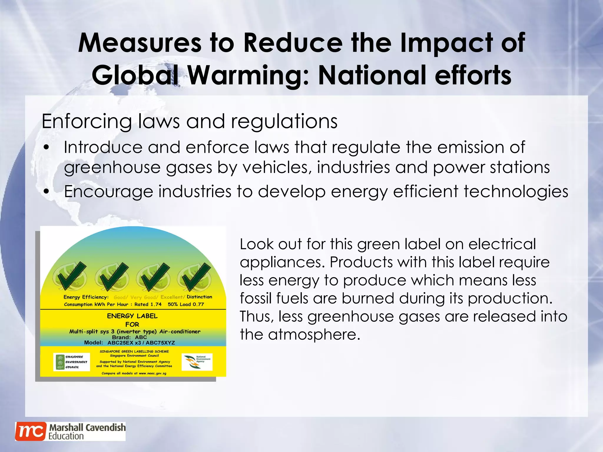 Measures to Reduce the Impact of Global Warming: National efforts Enforcing laws and regulations Introduce and enforce laws that regulate the emission of greenhouse gases by vehicles, industries and power stations Encourage industries to develop energy efficient technologies  Look out for this green label on electrical appliances. Products with this label require less energy to produce which means less fossil fuels are burned during its production. Thus, less greenhouse gases are released into the atmosphere. 