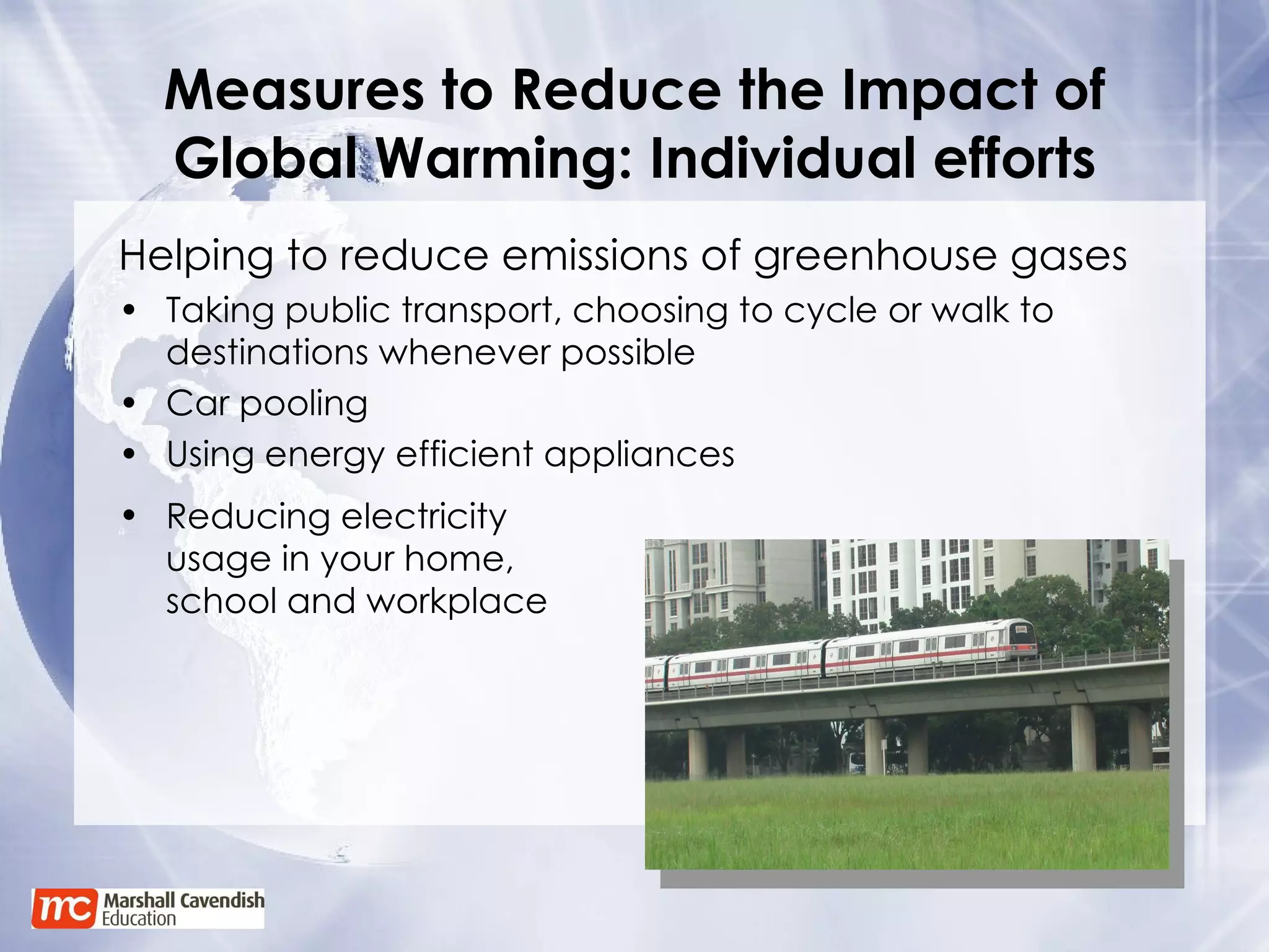 Measures to Reduce the Impact of Global Warming: Individual efforts Helping to reduce emissions of greenhouse gases Taking public transport, choosing to cycle or walk to destinations whenever possible Car pooling Using energy efficient appliances Reducing electricity usage in your home, school and workplace 