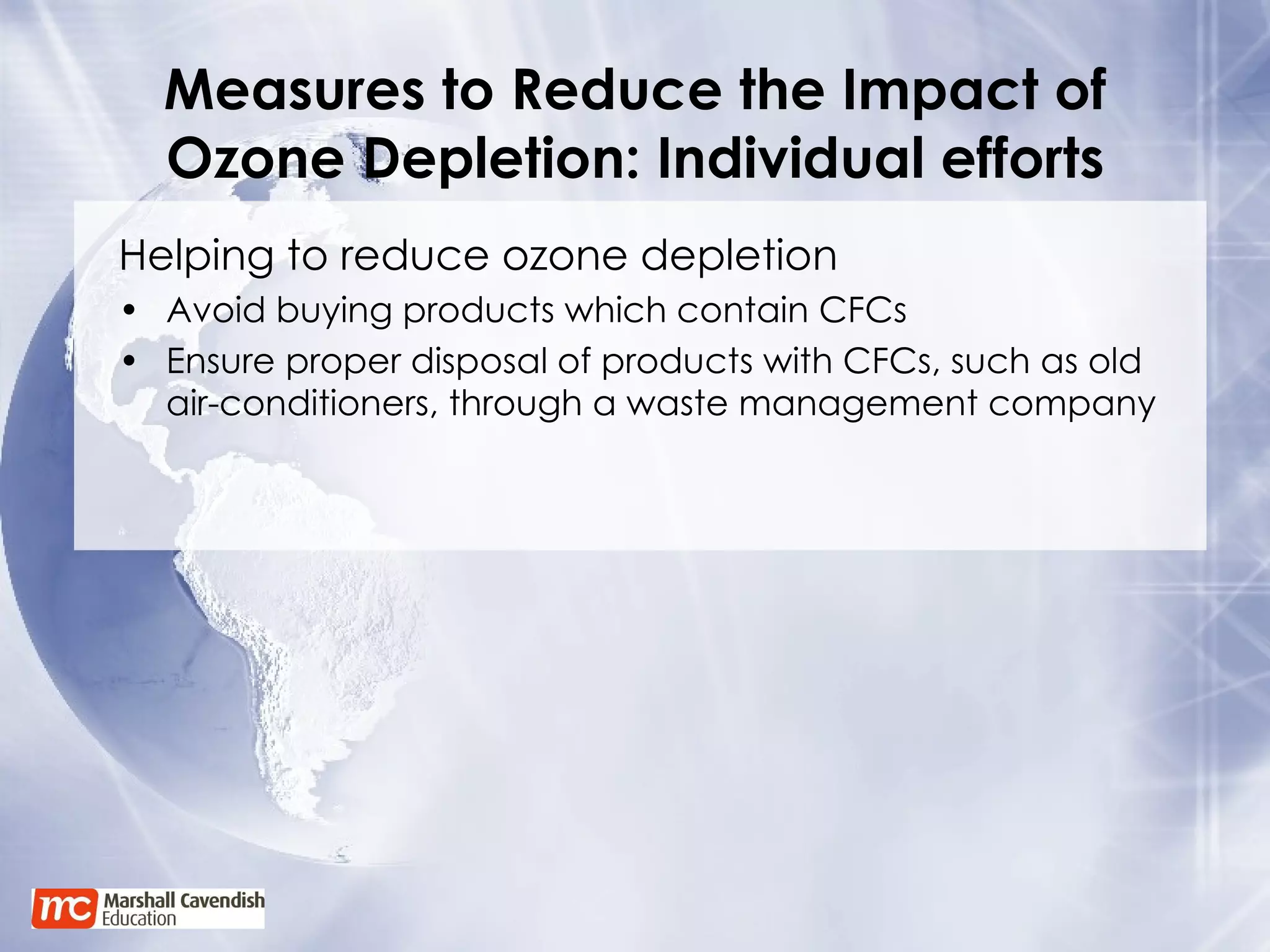 Measures to Reduce the Impact of Ozone Depletion: Individual efforts Helping to reduce ozone depletion Avoid buying products which contain CFCs Ensure proper disposal of products with CFCs, such as old air-conditioners, through a waste management company 