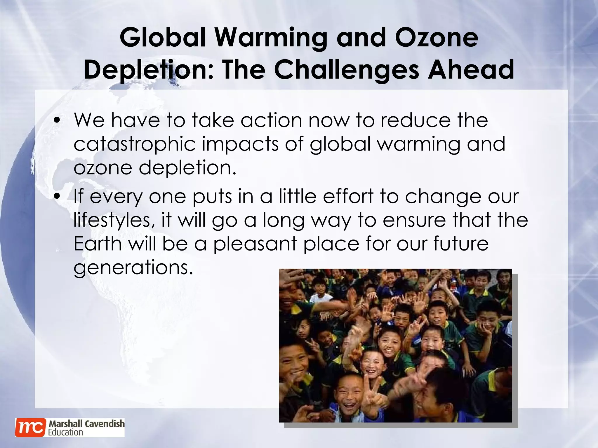 Global Warming and Ozone Depletion: The Challenges Ahead We have to take action now to reduce the catastrophic impacts of global warming and ozone depletion.  If every one puts in a little effort to change our lifestyles, it will go a long way to ensure that the Earth will be a pleasant place for our future generations.  