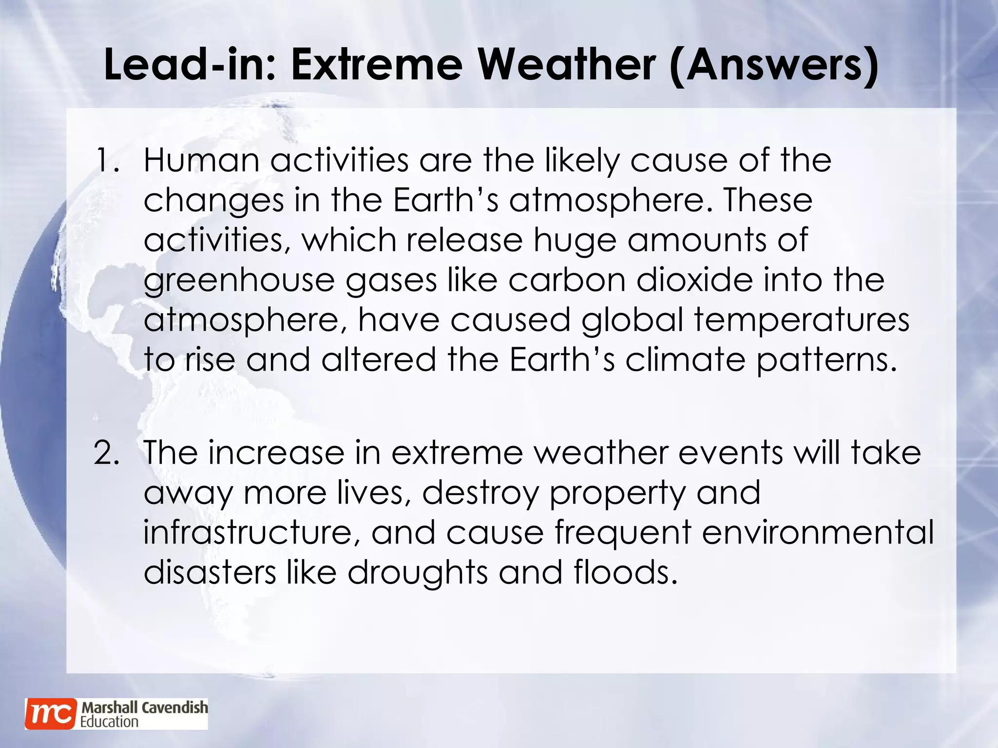 Lead-in: Extreme Weather (Answers) Human activities are the likely cause of the changes in the Earth’s atmosphere. These activities, which release huge amounts of greenhouse gases like carbon dioxide into the atmosphere, have caused global temperatures to rise and altered the Earth’s climate patterns. 2. The increase in extreme weather events will take away more lives, destroy property and infrastructure, and cause frequent environmental disasters like droughts and floods. 