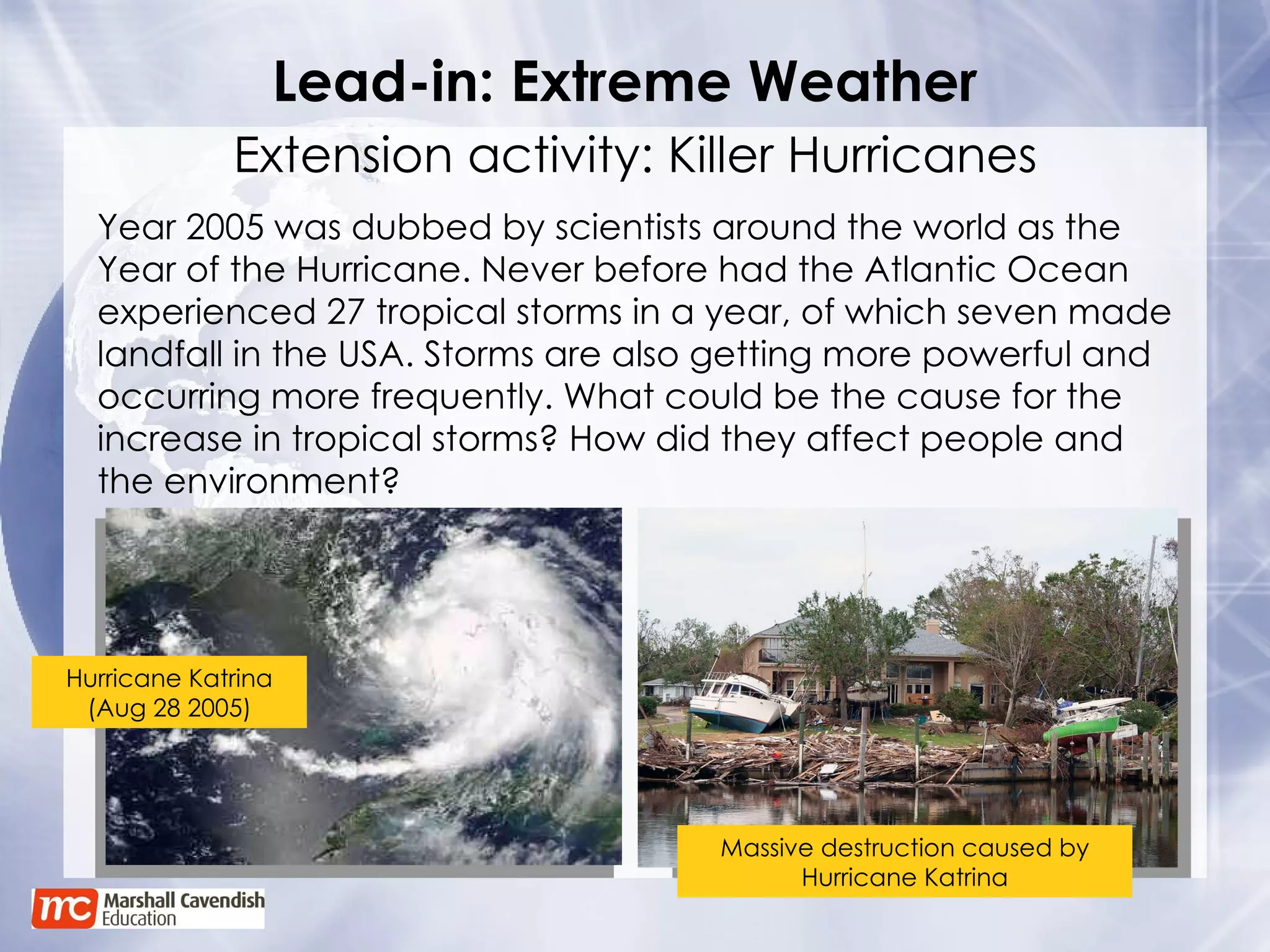 Lead-in: Extreme Weather Extension activity: Killer Hurricanes Year 2005 was dubbed by scientists around the world as the Year of the Hurricane. Never before had the Atlantic Ocean experienced 27 tropical storms in a year, of which seven made landfall in the USA. Storms are also getting more powerful and occurring more frequently. What could be the cause for the increase in tropical storms? How did they affect people and the environment? Hurricane Katrina (Aug 28 2005) Massive destruction caused by Hurricane Katrina 