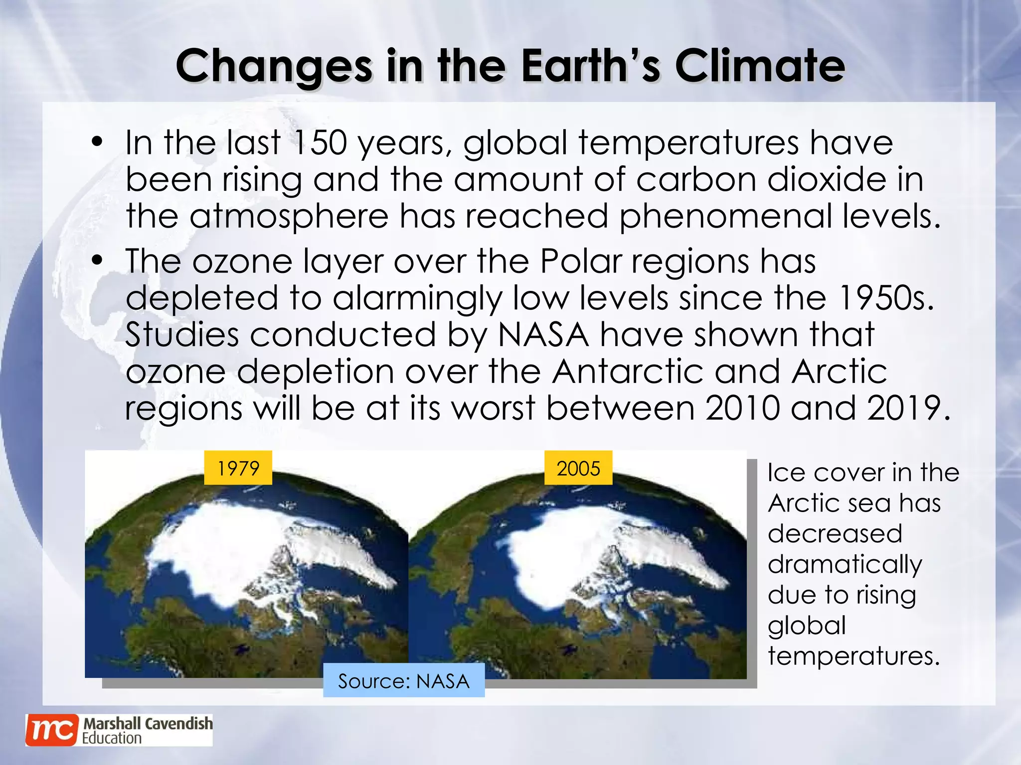 Changes in the Earth’s Climate In the last 150 years, global temperatures have been rising and the amount of carbon dioxide in the atmosphere has reached phenomenal levels. The ozone layer over the Polar regions has depleted to alarmingly low levels since the 1950s. Studies conducted by NASA have shown that ozone depletion over the Antarctic and Arctic regions will be at its worst between 2010 and 2019. Ice cover in the Arctic sea has decreased dramatically due to rising global temperatures. 1979 2005 Source: NASA 