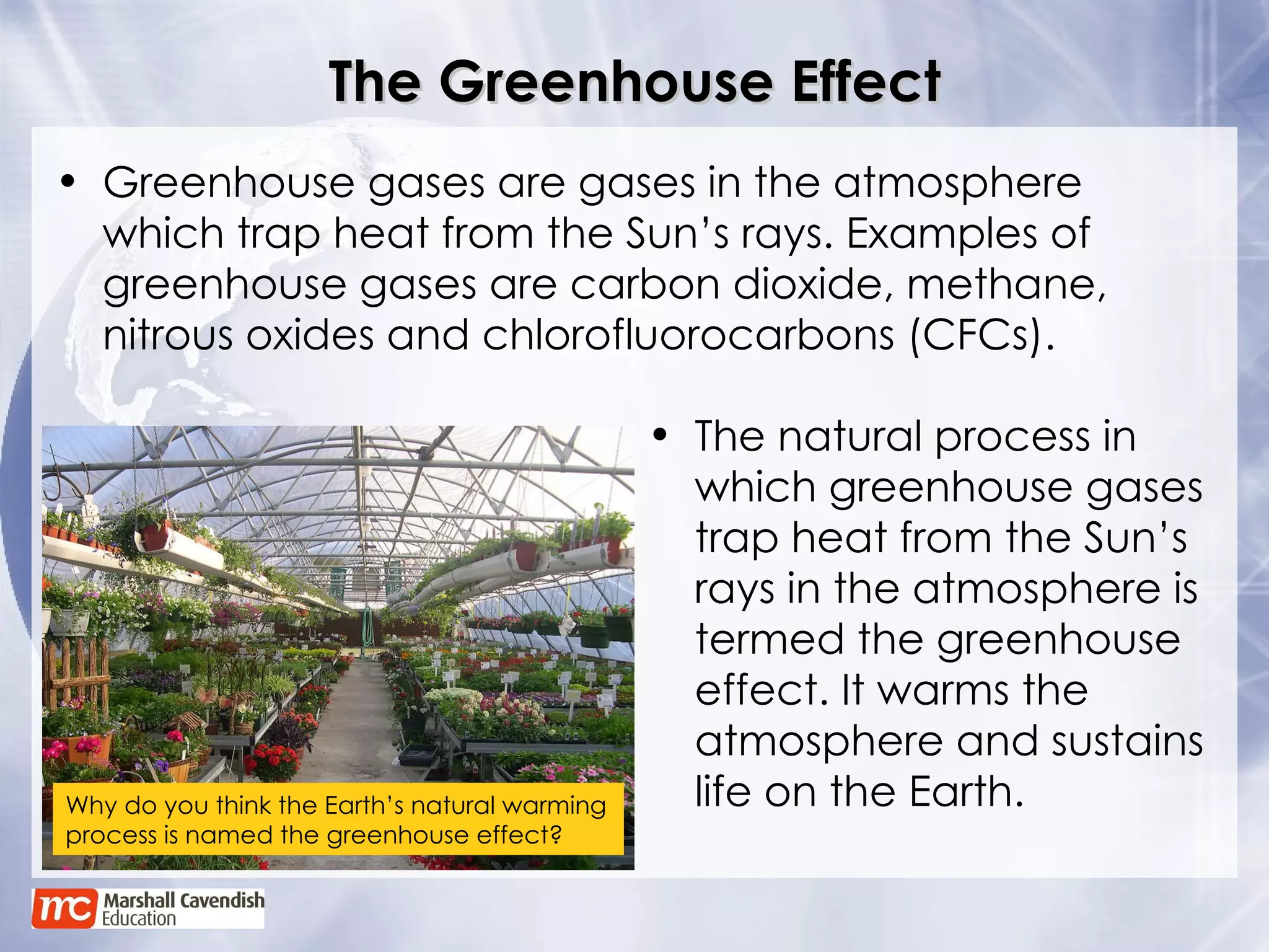 The Greenhouse Effect Greenhouse gases are gases in the atmosphere which trap heat from the Sun’s rays. Examples of greenhouse gases are carbon dioxide, methane, nitrous oxides and chlorofluorocarbons (CFCs). The natural process in which greenhouse gases trap heat from the Sun’s rays in the atmosphere is termed the greenhouse effect. It warms the atmosphere and sustains life on the Earth. Why do you think the Earth’s natural warming process is named the greenhouse effect? 