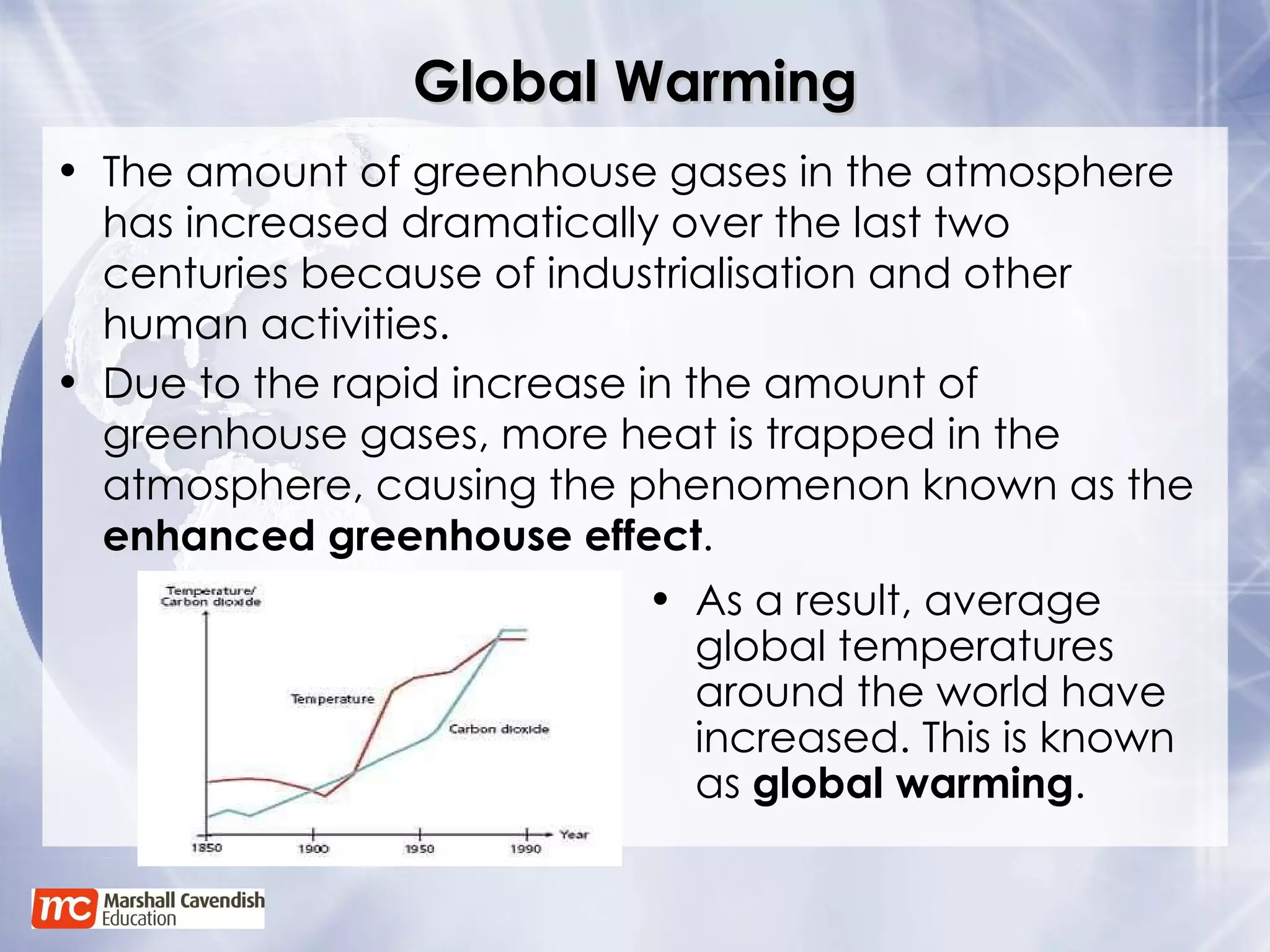 Global Warming As a result, average global temperatures around the world have increased. This is known as  global warming . Due to the rapid increase in the amount of greenhouse gases, more heat is trapped in the atmosphere, causing the phenomenon known as the  enhanced greenhouse effect . The amount of greenhouse gases in the atmosphere has increased dramatically over the last two centuries because of industrialisation and other human activities. 