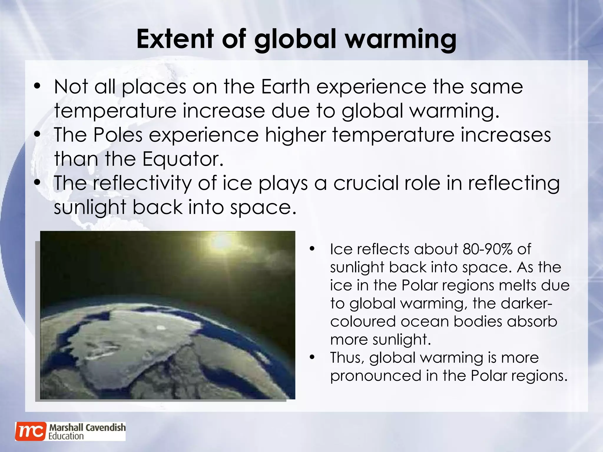 Extent of global warming Not all places on the Earth experience the same temperature increase due to global warming. The Poles experience higher temperature increases than the Equator. The reflectivity of ice plays a crucial role in reflecting sunlight back into space. Ice reflects about 80-90% of sunlight back into space. As the ice in the Polar regions melts due to global warming, the darker-coloured ocean bodies absorb more sunlight. Thus, global warming is more pronounced in the Polar regions. 
