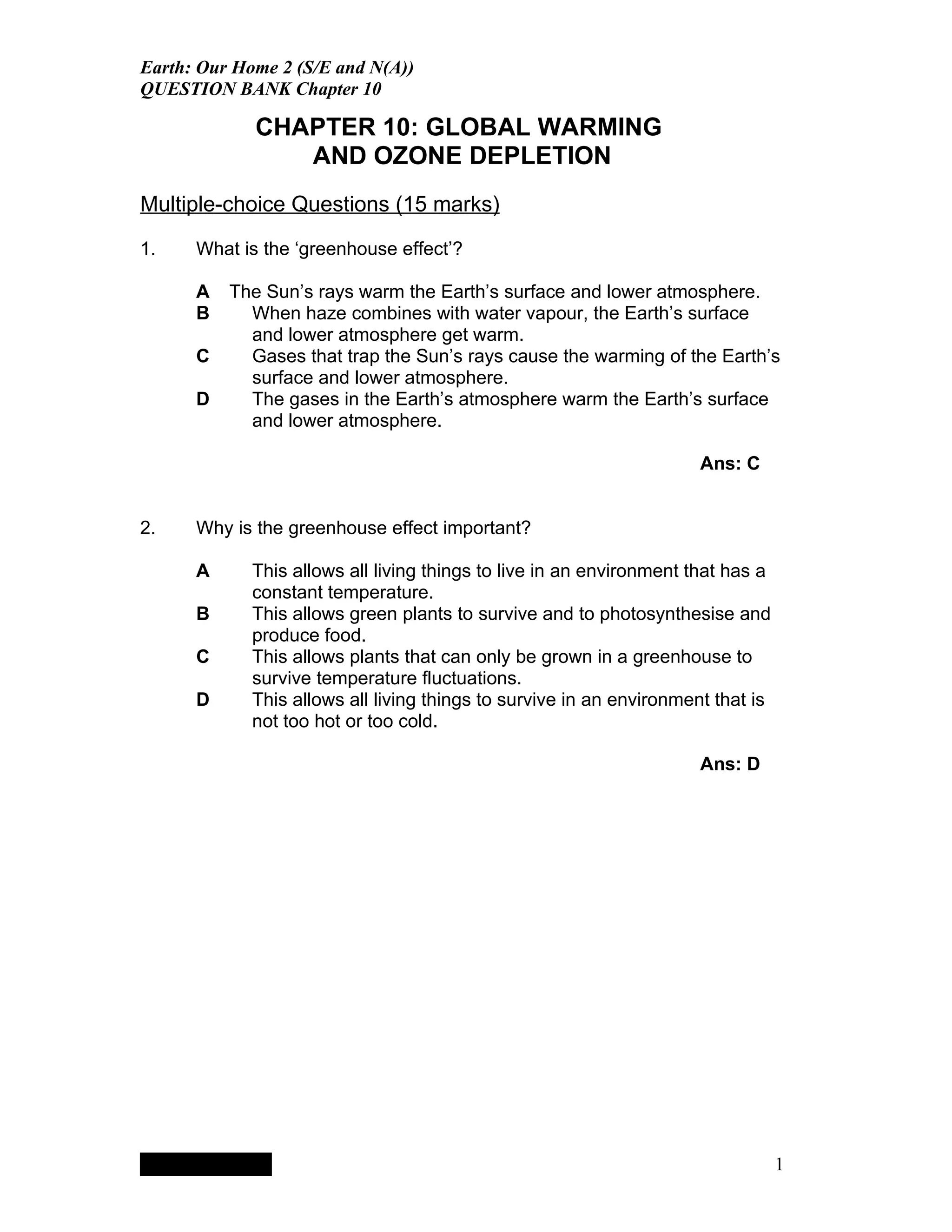 Earth: Our Home 2 (S/E and N(A))
QUESTION BANK Chapter 10

                                           CHAPTER 10: GLOBAL WARMING
                                              AND OZONE DEPLETION
Multiple-choice Questions (15 marks)

1.    What is the ‘greenhouse effect’?

      A                                 The Sun’s rays warm the Earth’s surface and lower atmosphere.
      B                                   When haze combines with water vapour, the Earth’s surface
                                          and lower atmosphere get warm.
      C                                   Gases that trap the Sun’s rays cause the warming of the Earth’s
                                          surface and lower atmosphere.
      D                                   The gases in the Earth’s atmosphere warm the Earth’s surface
                                          and lower atmosphere.

                                                                                                   Ans: C


2.    Why is the greenhouse effect important?

      A                                   This allows all living things to live in an environment that has a
                                          constant temperature.
      B                                   This allows green plants to survive and to photosynthesise and
                                          produce food.
      C                                   This allows plants that can only be grown in a greenhouse to
                                          survive temperature fluctuations.
      D                                   This allows all living things to survive in an environment that is
                                          not too hot or too cold.

                                                                                                   Ans: D




           QuickTimeª and a
        TIFF (LZW) decompressor
      are needed to see this picture.




                                                                                                               1
 