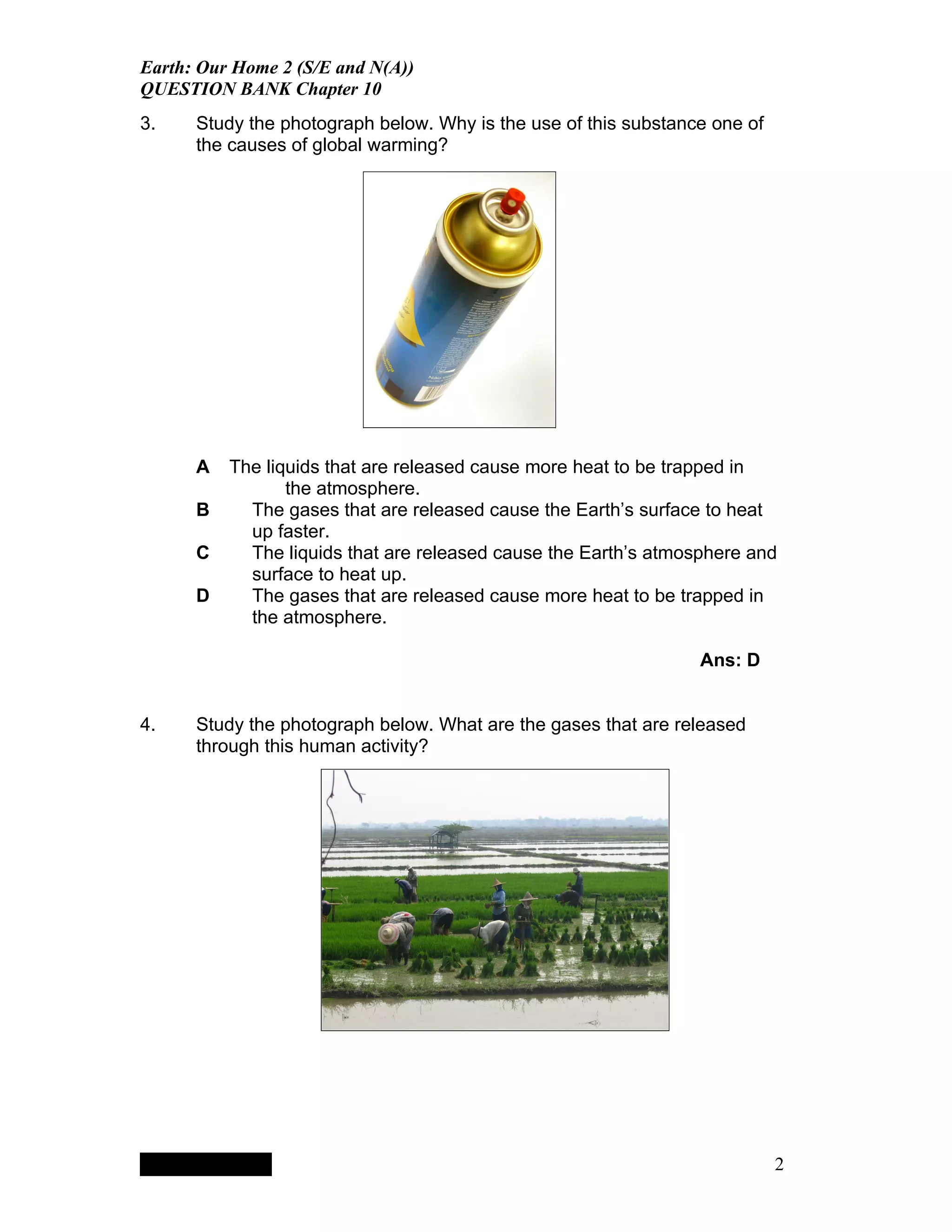 Earth: Our Home 2 (S/E and N(A))
QUESTION BANK Chapter 10
3.    Study the photograph below. Why is the use of this substance one of
      the causes of global warming?




      A                                 The liquids that are released cause more heat to be trapped in
                                               the atmosphere.
      B                                   The gases that are released cause the Earth’s surface to heat
                                          up faster.
      C                                   The liquids that are released cause the Earth’s atmosphere and
                                          surface to heat up.
      D                                   The gases that are released cause more heat to be trapped in
                                          the atmosphere.

                                                                                               Ans: D


4.    Study the photograph below. What are the gases that are released
      through this human activity?




           QuickTimeª and a
        TIFF (LZW) decompressor
      are needed to see this picture.




                                                                                                        2
 