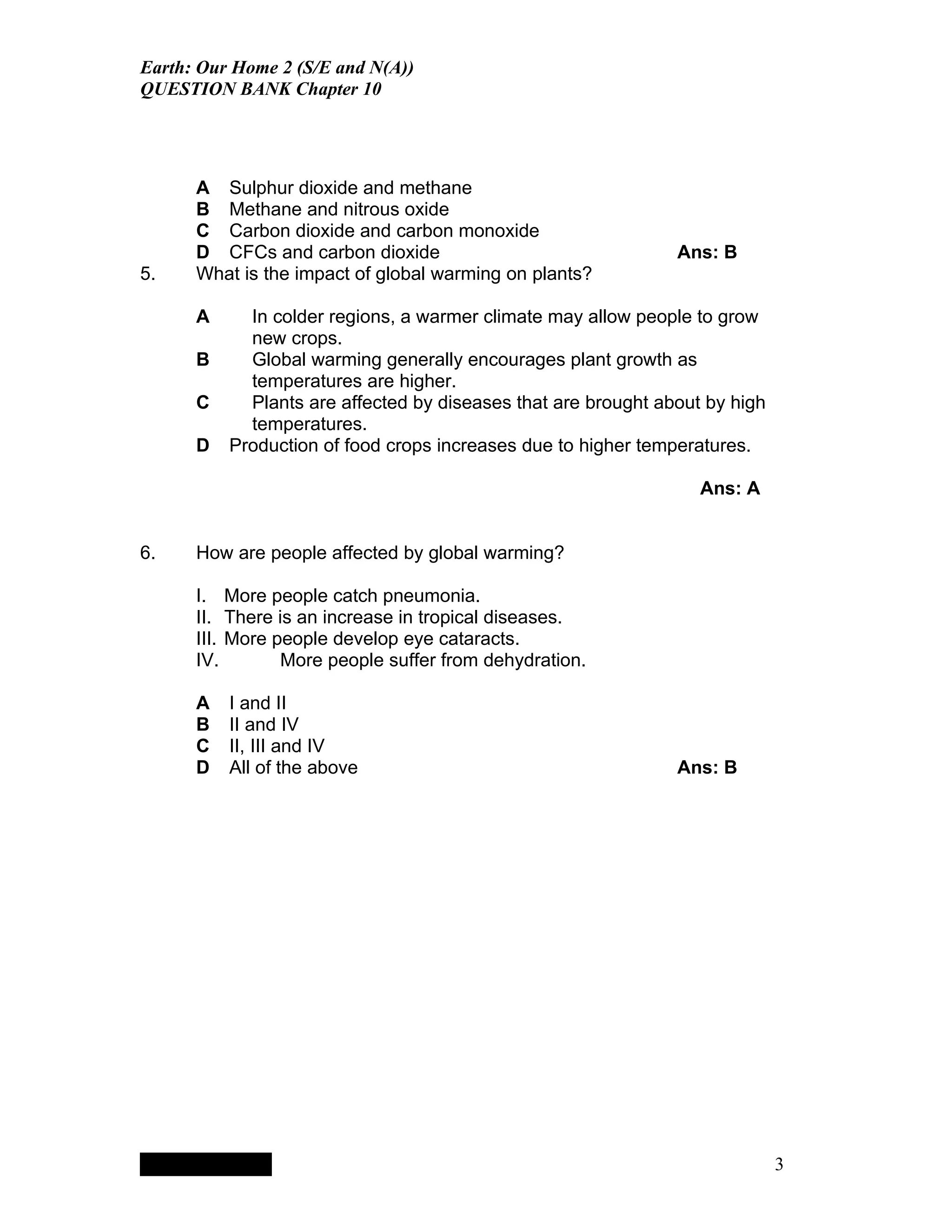Earth: Our Home 2 (S/E and N(A))
QUESTION BANK Chapter 10




      A Sulphur dioxide and methane
      B Methane and nitrous oxide
      C Carbon dioxide and carbon monoxide
      D CFCs and carbon dioxide                                                              Ans: B
5.    What is the impact of global warming on plants?

      A                                   In colder regions, a warmer climate may allow people to grow
                                          new crops.
      B                                   Global warming generally encourages plant growth as
                                          temperatures are higher.
      C                                   Plants are affected by diseases that are brought about by high
                                          temperatures.
      D                                 Production of food crops increases due to higher temperatures.

                                                                                                Ans: A


6.    How are people affected by global warming?

      I. More people catch pneumonia.
      II. There is an increase in tropical diseases.
      III. More people develop eye cataracts.
      IV.        More people suffer from dehydration.

      A                                 I and II
      B                                 II and IV
      C                                 II, III and IV
      D                                 All of the above                                     Ans: B




           QuickTimeª and a
        TIFF (LZW) decompressor
      are needed to see this picture.




                                                                                                           3
 