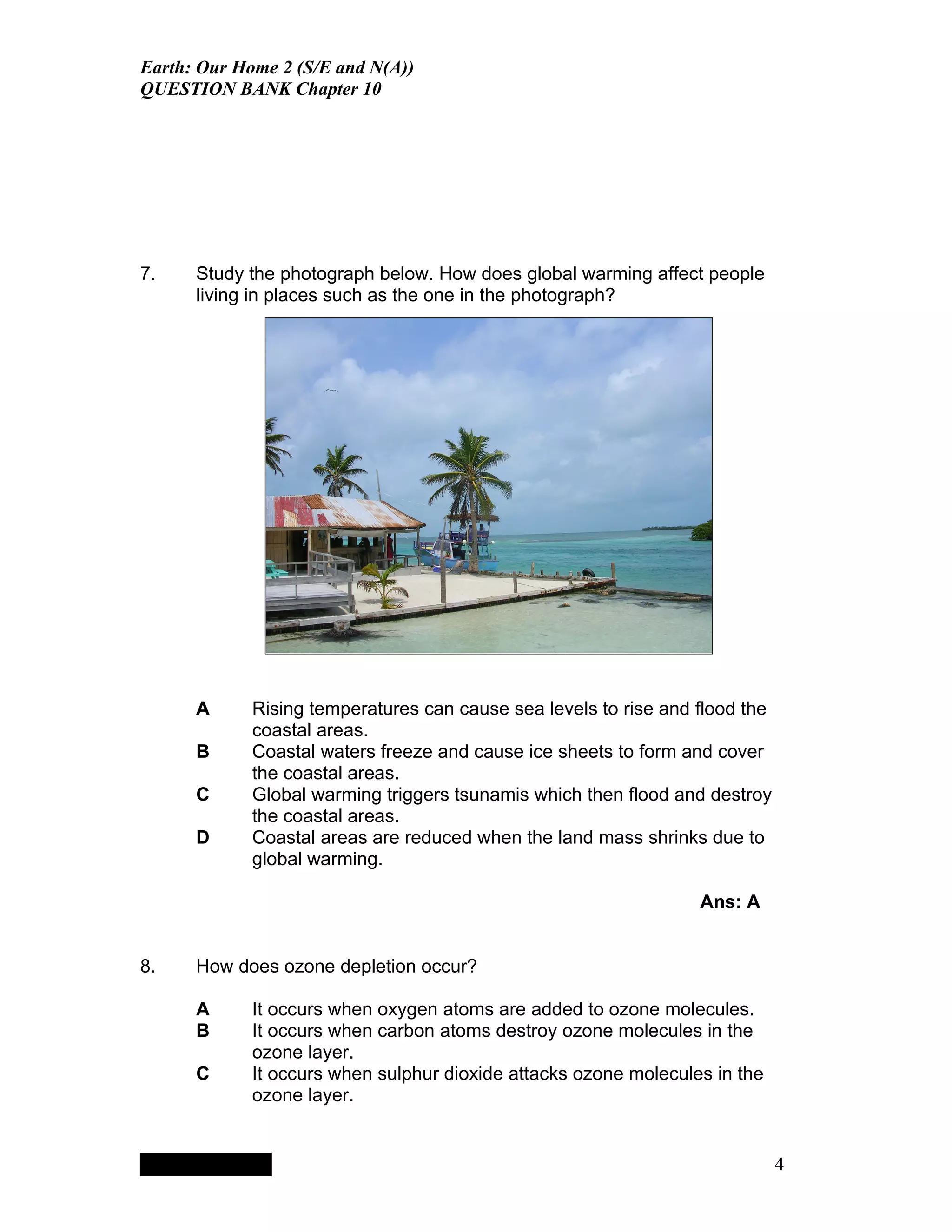 Earth: Our Home 2 (S/E and N(A))
QUESTION BANK Chapter 10




7.    Study the photograph below. How does global warming affect people
      living in places such as the one in the photograph?




      A                                 Rising temperatures can cause sea levels to rise and flood the
                                        coastal areas.
      B                                 Coastal waters freeze and cause ice sheets to form and cover
                                        the coastal areas.
      C                                 Global warming triggers tsunamis which then flood and destroy
                                        the coastal areas.
      D                                 Coastal areas are reduced when the land mass shrinks due to
                                        global warming.

                                                                                             Ans: A


8.    How does ozone depletion occur?

      A                                 It occurs when oxygen atoms are added to ozone molecules.
      B                                 It occurs when carbon atoms destroy ozone molecules in the
                                        ozone layer.
      C                                 It occurs when sulphur dioxide attacks ozone molecules in the
                                        ozone layer.


           QuickTimeª and a
        TIFF (LZW) decompressor
      are needed to see this picture.




                                                                                                         4
 