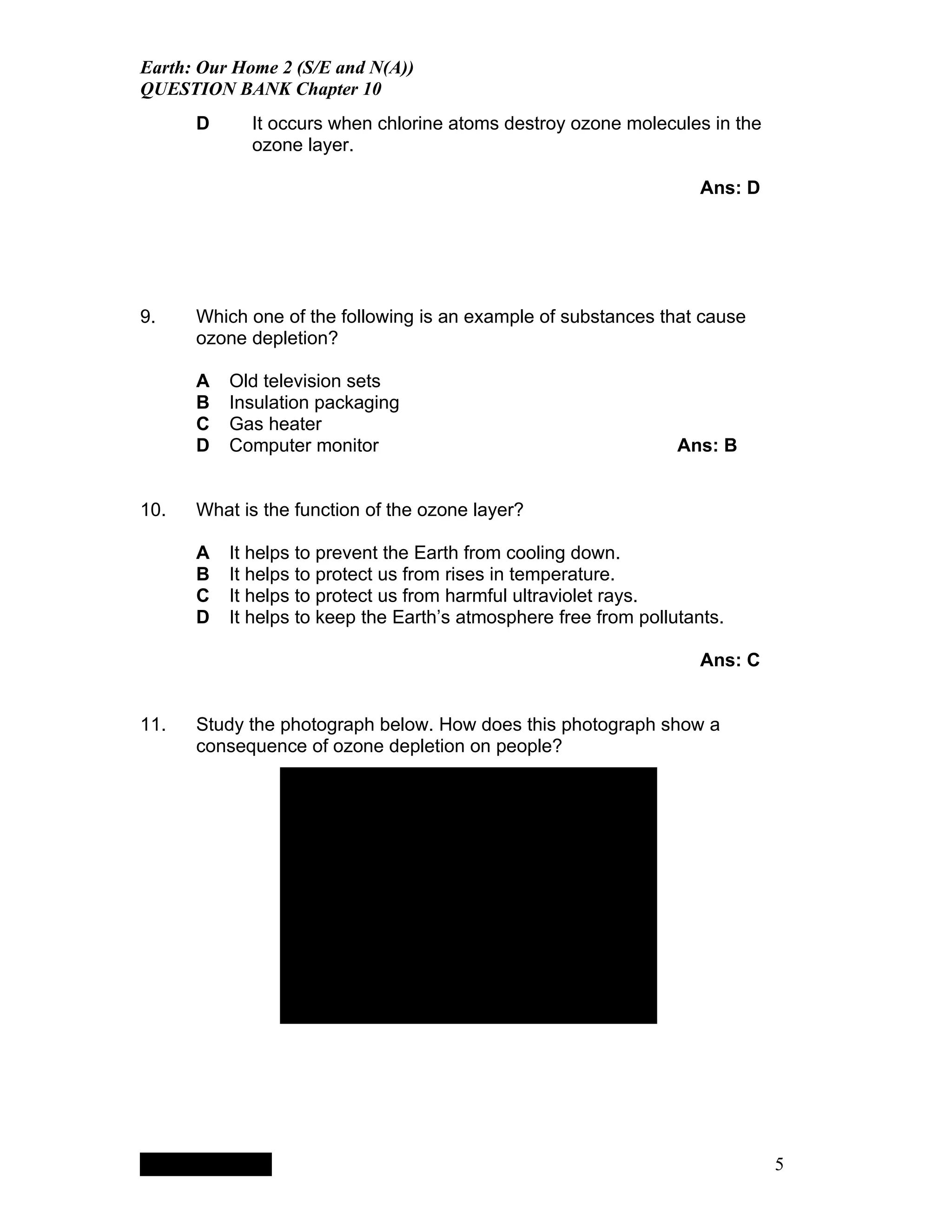 Earth: Our Home 2 (S/E and N(A))
QUESTION BANK Chapter 10
      D                                   It occurs when chlorine atoms destroy ozone molecules in the
                                          ozone layer.

                                                                                                  Ans: D




9.    Which one of the following is an example of substances that cause
      ozone depletion?

      A                                 Old television sets
      B                                 Insulation packaging
      C                                 Gas heater
      D                                 Computer monitor                                       Ans: B


10.   What is the function of the ozone layer?

      A                                 It helps to prevent the Earth from cooling down.
      B                                 It helps to protect us from rises in temperature.
      C                                 It helps to protect us from harmful ultraviolet rays.
      D                                 It helps to keep the Earth’s atmosphere free from pollutants.

                                                                                                  Ans: C


11.   Study the photograph below. How does this photograph show a
      consequence of ozone depletion on people?




                                                              QuickTimeª and a
                                                           TIFF (LZW) decompressor
                                                         are needed to see this picture.




           QuickTimeª and a
        TIFF (LZW) decompressor
      are needed to see this picture.




                                                                                                           5
 