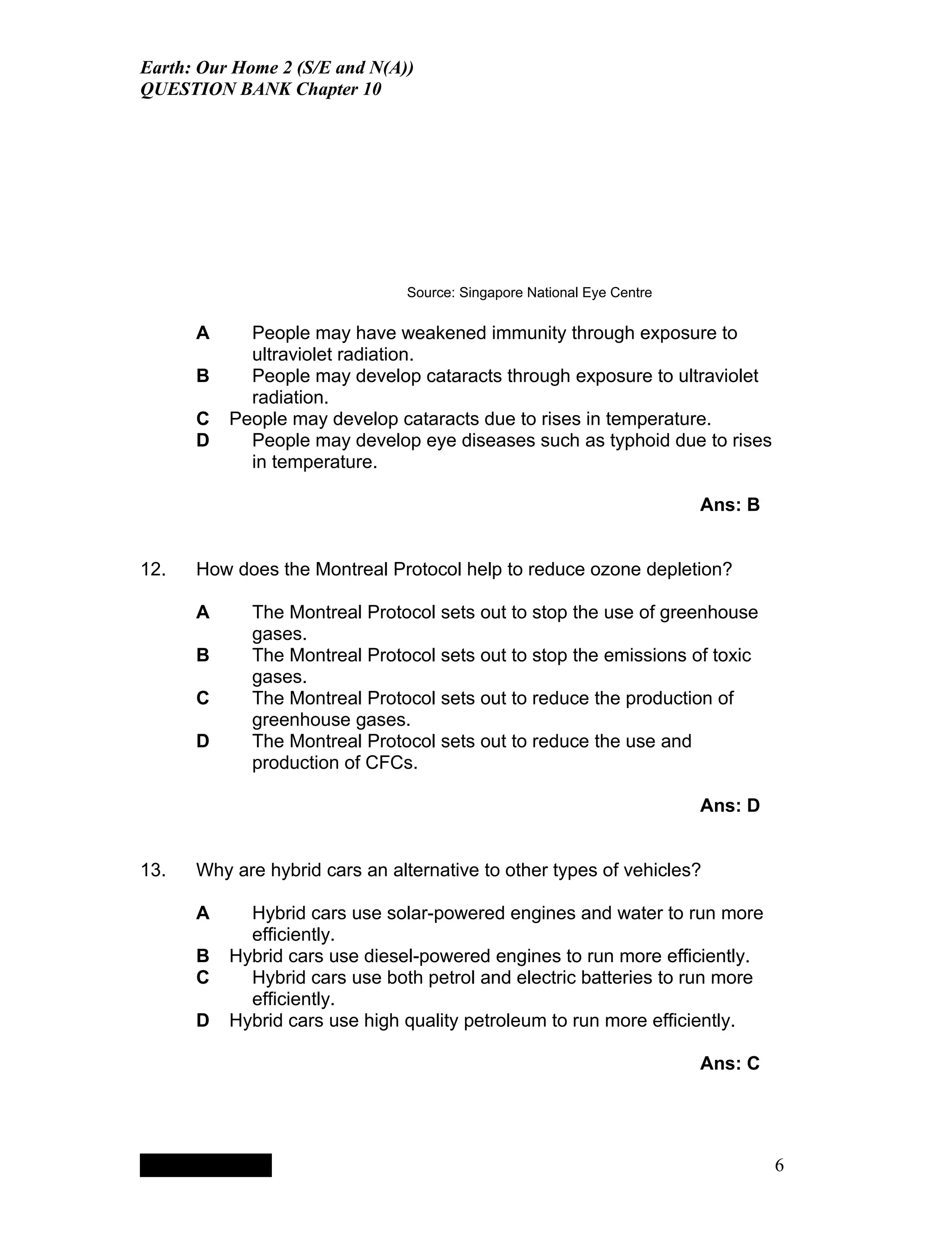 Earth: Our Home 2 (S/E and N(A))
QUESTION BANK Chapter 10




                                                             Source: Singapore National Eye Centre

      A                                   People may have weakened immunity through exposure to
                                          ultraviolet radiation.
      B                                   People may develop cataracts through exposure to ultraviolet
                                          radiation.
      C                                 People may develop cataracts due to rises in temperature.
      D                                   People may develop eye diseases such as typhoid due to rises
                                          in temperature.

                                                                                                     Ans: B


12.   How does the Montreal Protocol help to reduce ozone depletion?

      A                                   The Montreal Protocol sets out to stop the use of greenhouse
                                          gases.
      B                                   The Montreal Protocol sets out to stop the emissions of toxic
                                          gases.
      C                                   The Montreal Protocol sets out to reduce the production of
                                          greenhouse gases.
      D                                   The Montreal Protocol sets out to reduce the use and
                                          production of CFCs.

                                                                                                     Ans: D


13.   Why are hybrid cars an alternative to other types of vehicles?

      A                                   Hybrid cars use solar-powered engines and water to run more
                                          efficiently.
      B                                 Hybrid cars use diesel-powered engines to run more efficiently.
      C                                   Hybrid cars use both petrol and electric batteries to run more
                                          efficiently.
      D                                 Hybrid cars use high quality petroleum to run more efficiently.

                                                                                                     Ans: C




           QuickTimeª and a
        TIFF (LZW) decompressor
      are needed to see this picture.




                                                                                                              6
 